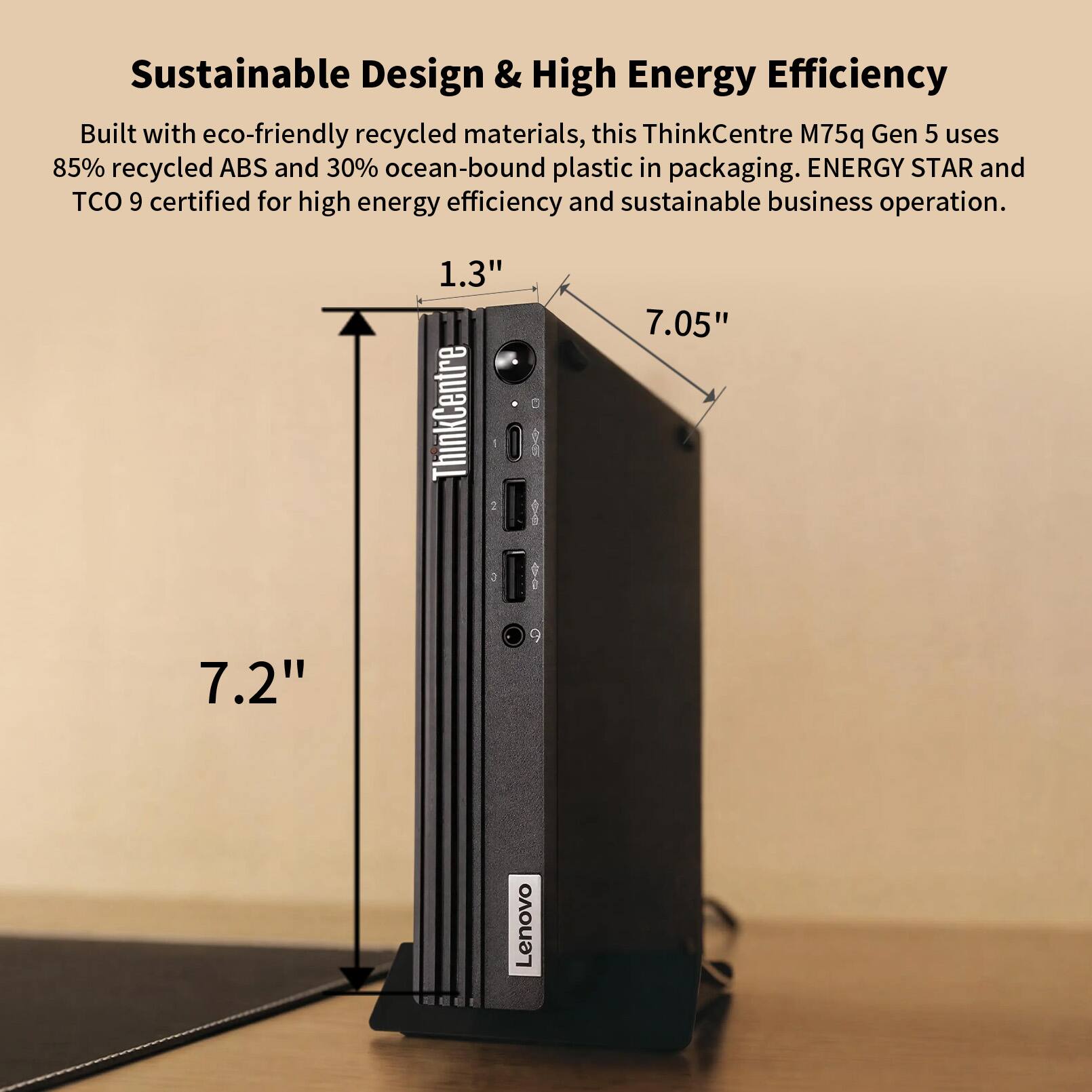 Sustainable Design & High Energy Efficiency

Built with eco-friendly recycled materials, this ThinkCentre M75q Gen 5 uses 85% recycled ABS and 30% ocean-bound plastic in packaging. ENERGY STAR and TCO 9 certified for high energy efficiency and sustainable business operation.

1.3" 7.05" 7.2" Lenovo