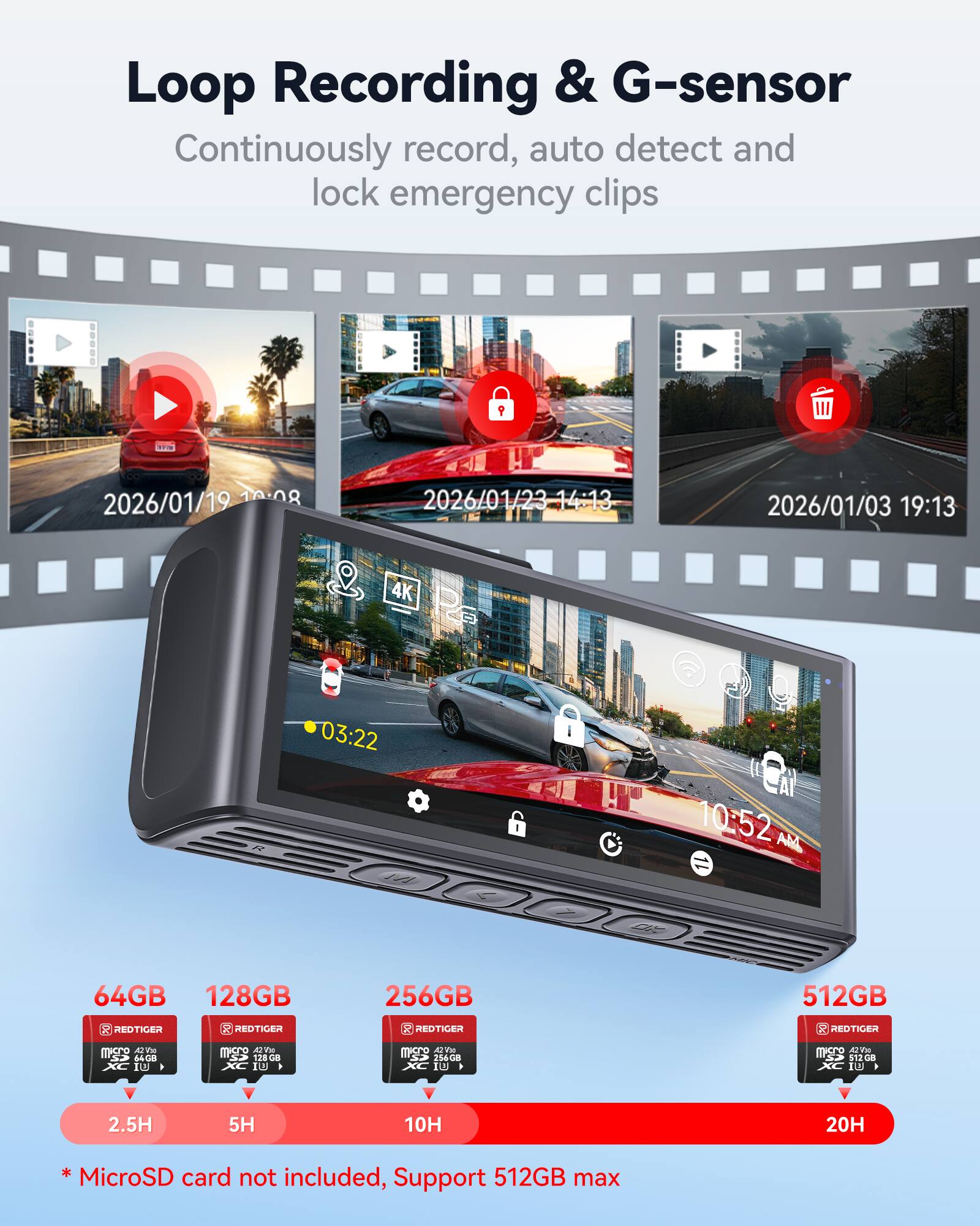 Loop Recording & G-sensor  
Continuously record, auto detect and lock emergency clips  

2026/01/19 10:08  
2026/01/23 14:13  
2026/01/03 19:13  

4K  
03:22  
10:52 AM  

64GB  
128GB  
256GB  
512GB  

* MicroSD card not included, Support 512GB max