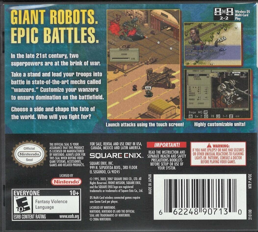 **GIANT ROBOTS. EPIC BATTLES.**

In the late 21st century, two superpowers are at the brink of war. Take a stand and lead your troops into battle in state-of-the-art mechs called "wanzers." Customize your wanzers to ensure domination on the battlefield. Choose a side and shape the fate of the world. Who will you fight for?

**Siege** Launch attacks using the touch screen!

**Highly customizable units!**

**Wireless Multi-Card 2-2 Play**

---

**Official Nintendo Seal**

**IMPORTANT!**

**WARNING:**

If you have epilepsy or have had seizures or any other unusual reaction to flashing lights or patterns, consult a doctor before playing video games.

**FOR SALE, RENTAL AND USE ONLY IN USA, CANADA, MEXICO AND LATIN AMERICA.**

**READ THE INSTRUCTION AND SEPARATE HEALTH AND SAFETY PRECAUTIONS BOOKLETS BEFORE SETUP OR USE OF YOUR SYSTEM.**

**SQUARE ENIX, INC.**
999 Sepulveda Blvd., 3rd Floor
El Segundo, CA 90245

**LICENSED BY NINTENDO**

**EVERY