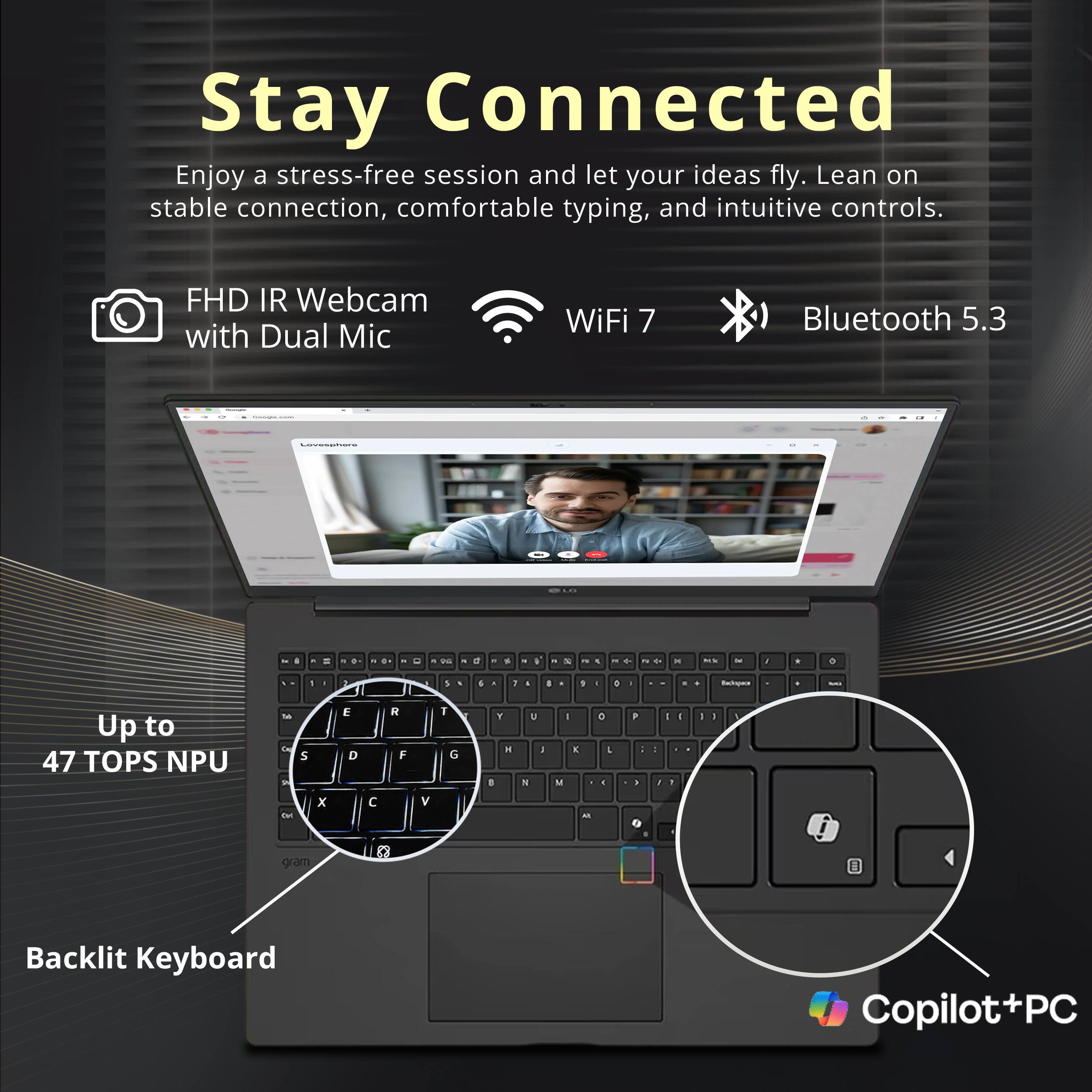 Stay Connected

Enjoy a stress-free session and let your ideas fly. Lean on stable connection, comfortable typing, and intuitive controls.

- FHD IR Webcam with Dual Mic
- WiFi 7
- Bluetooth 5.3

Up to 47 TOPS NPU

Backlit Keyboard

Copilot+PC