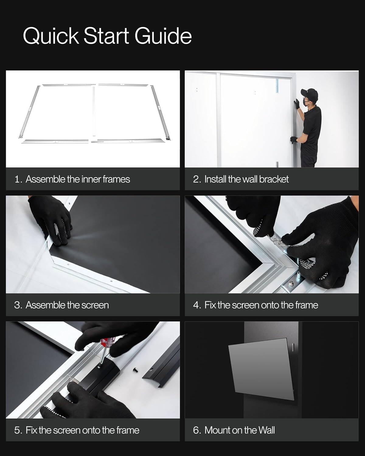 Quick Start Guide

1. Assemble the inner frames
2. Install the wall bracket
3. Assemble the screen
4. Fix the screen onto the frame
5. Fix the screen onto the frame
6. Mount on the Wall