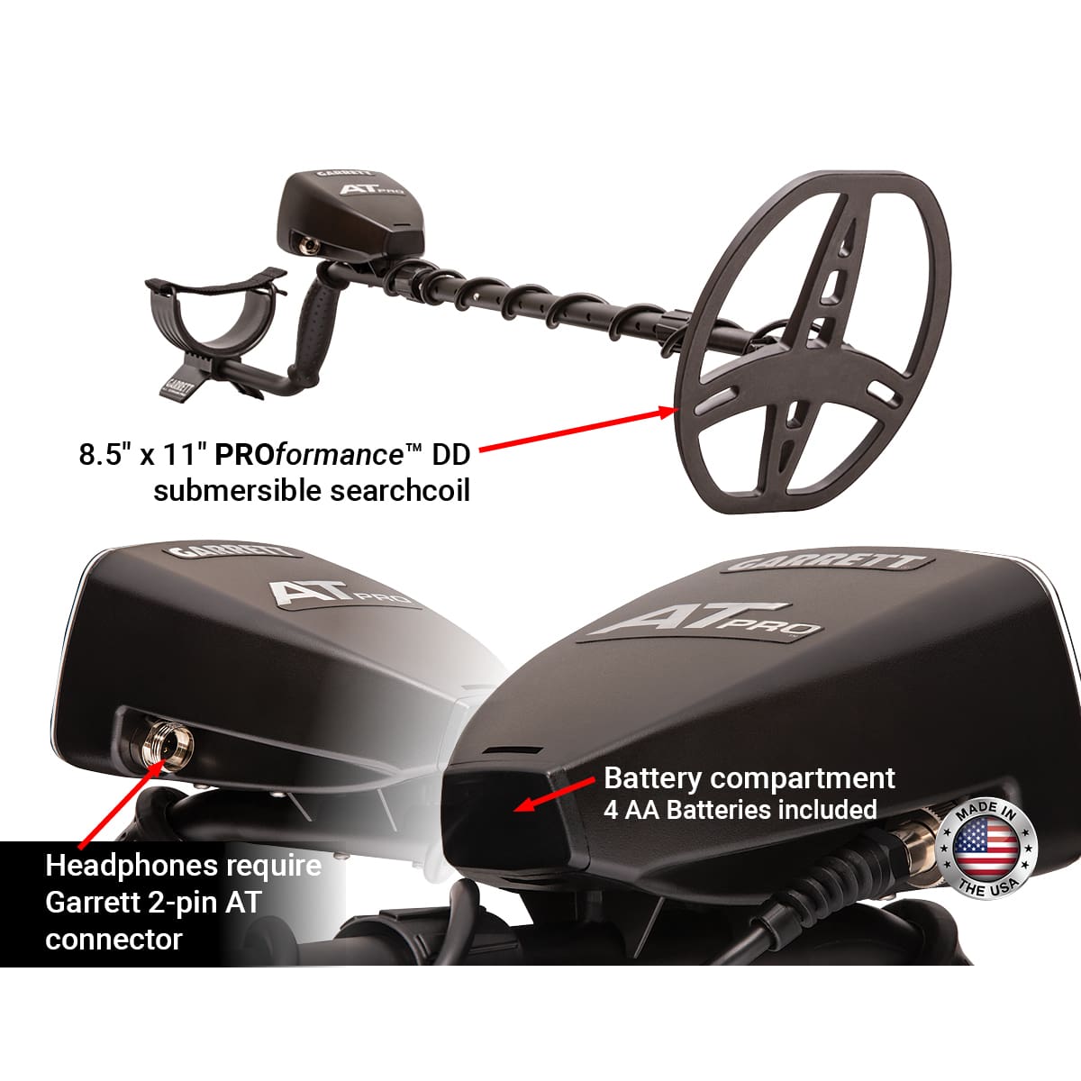 8.5" x 11" PROformance™ DD submersible searchcoil

Battery compartment
4 AA Batteries included

Headphones require Garrett 2-pin AT connector

MADE IN THE USA