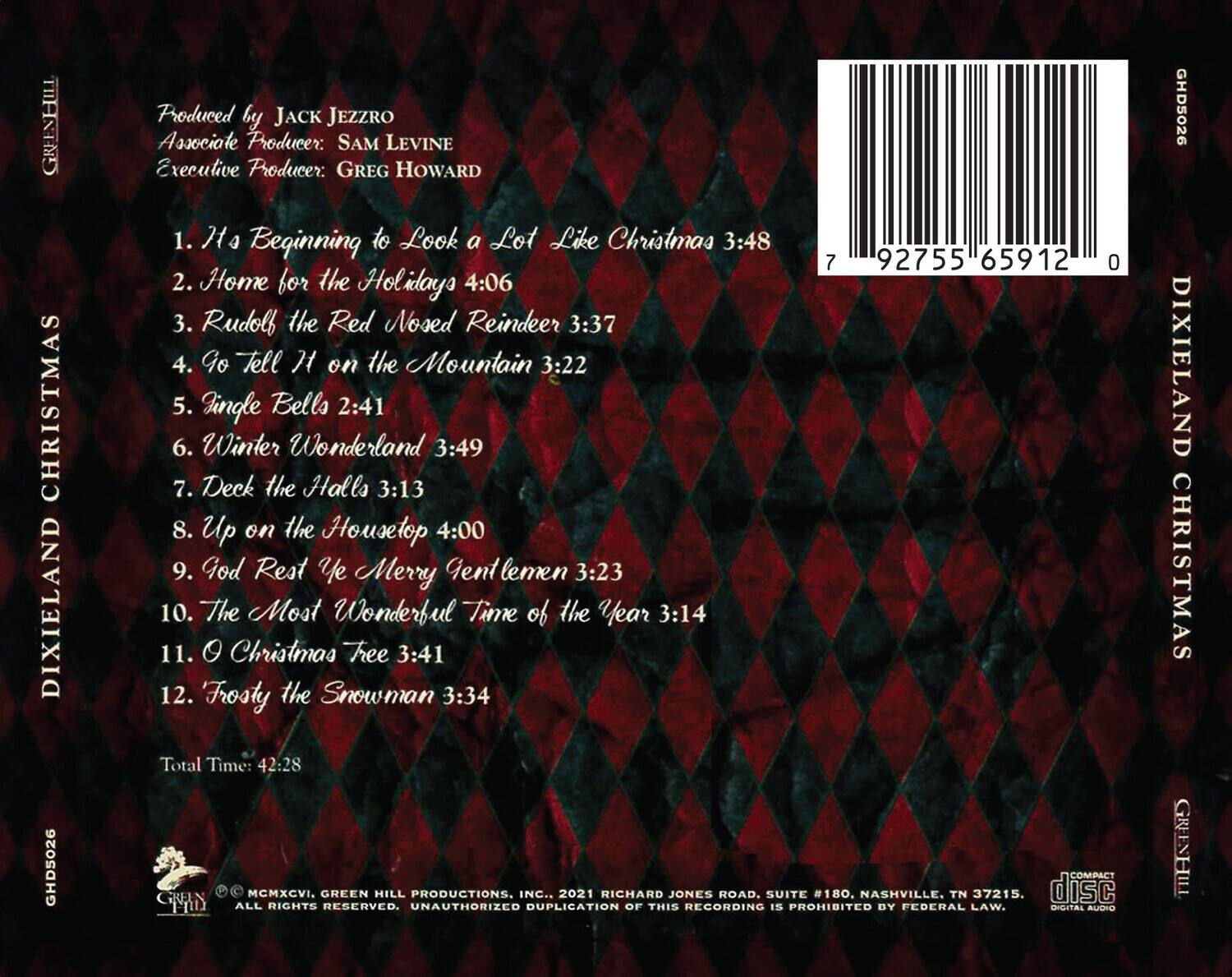 GREENHILL CHRISTMAS DIXIELAND  
GHD5026  

Produced by JACK JEEZRO  
Associate Producer: SAM LEVINE  
Executive Producer: GREG HOWARD  

1. It's Beginning to Look a Lot Like Christmas 3:48  
2. Home for the Holidays 4:06  
3. Rudolf the Red Nosed Reindeer 3:37  
4. Go Tell It on the Mountain 3:22  
5. Jingle Bells 2:41  
6. Winter Wonderland 3:49  
7. Deck the Halls 3:13  
8. Up on the Housetop 4:00  
9. God Rest Ye Merry Gentlemen 3:23  
10. The Most Wonderful Time of the Year 3:14  
11. O Christmas Tree 3:41  
12. Frosty the Snowman 3:34  

Total Time: 42:28  

COMPACT DIGITAL AUDIO  
© MMXCVI, GREEN HILL PRODUCTIONS, INC., 2021 RICHARD JONES ROAD, SUITE #180,