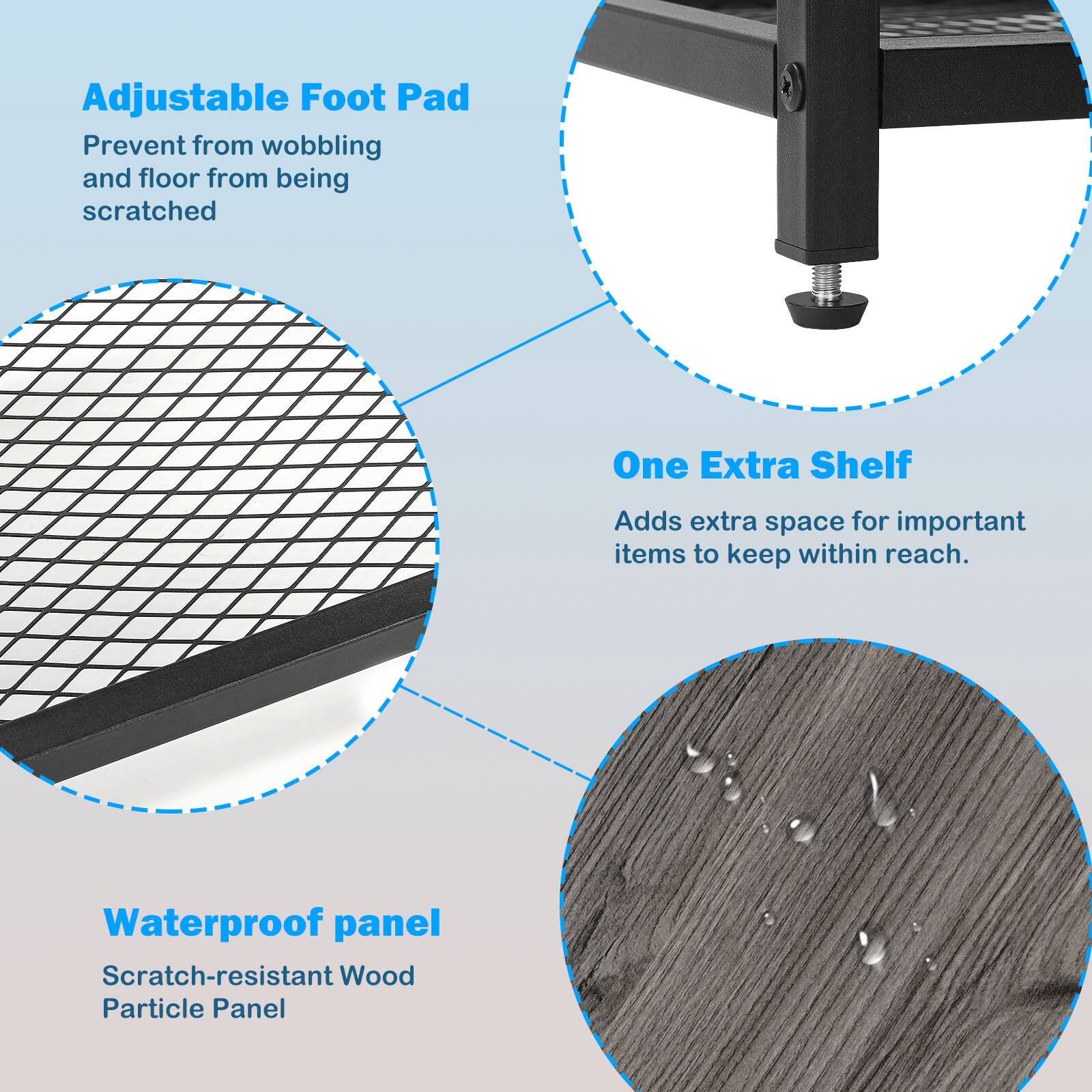 Adjustable Foot Pad  
Prevent from wobbling and floor from being scratched  

One Extra Shelf  
Adds extra space for important items to keep within reach.  

Waterproof panel  
Scratch-resistant Wood Particle Panel