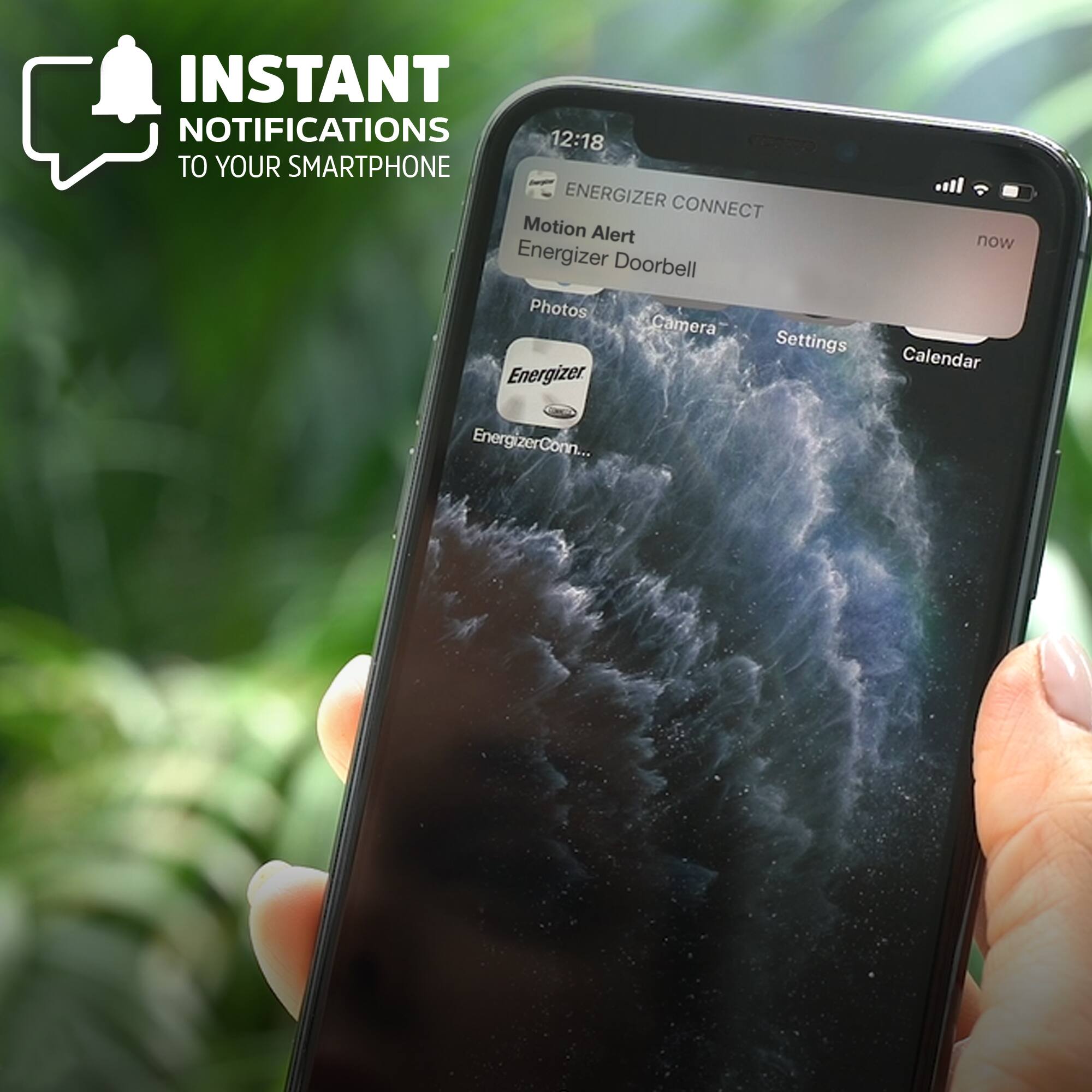 INSTANT NOTIFICATIONS TO YOUR SMARTPHONE

ENERGIZER CONNECT

Motion Alert
Energizer Doorbell

Photos
Camera
Settings
Calendar

Energizer
EnergizerConnect