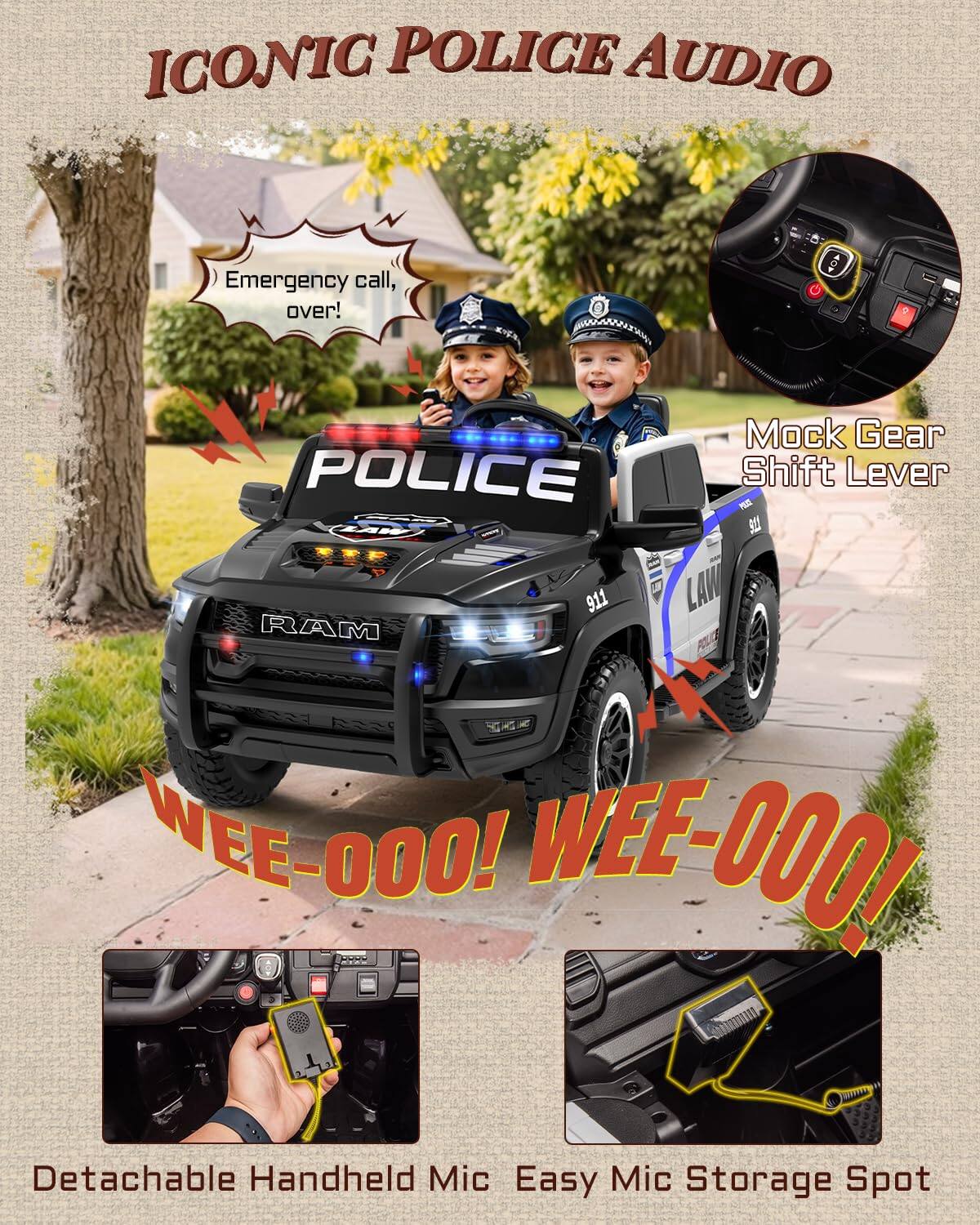 ICONIC POLICE AUDIO

Emergency call, over!

Mock Gear POLICE Shift Lever

PE Ta8 N 911

LAW RAM SAR

WEE-000! WEE-000!

Detachable Handheld Mic

Easy Mic Storage Spot