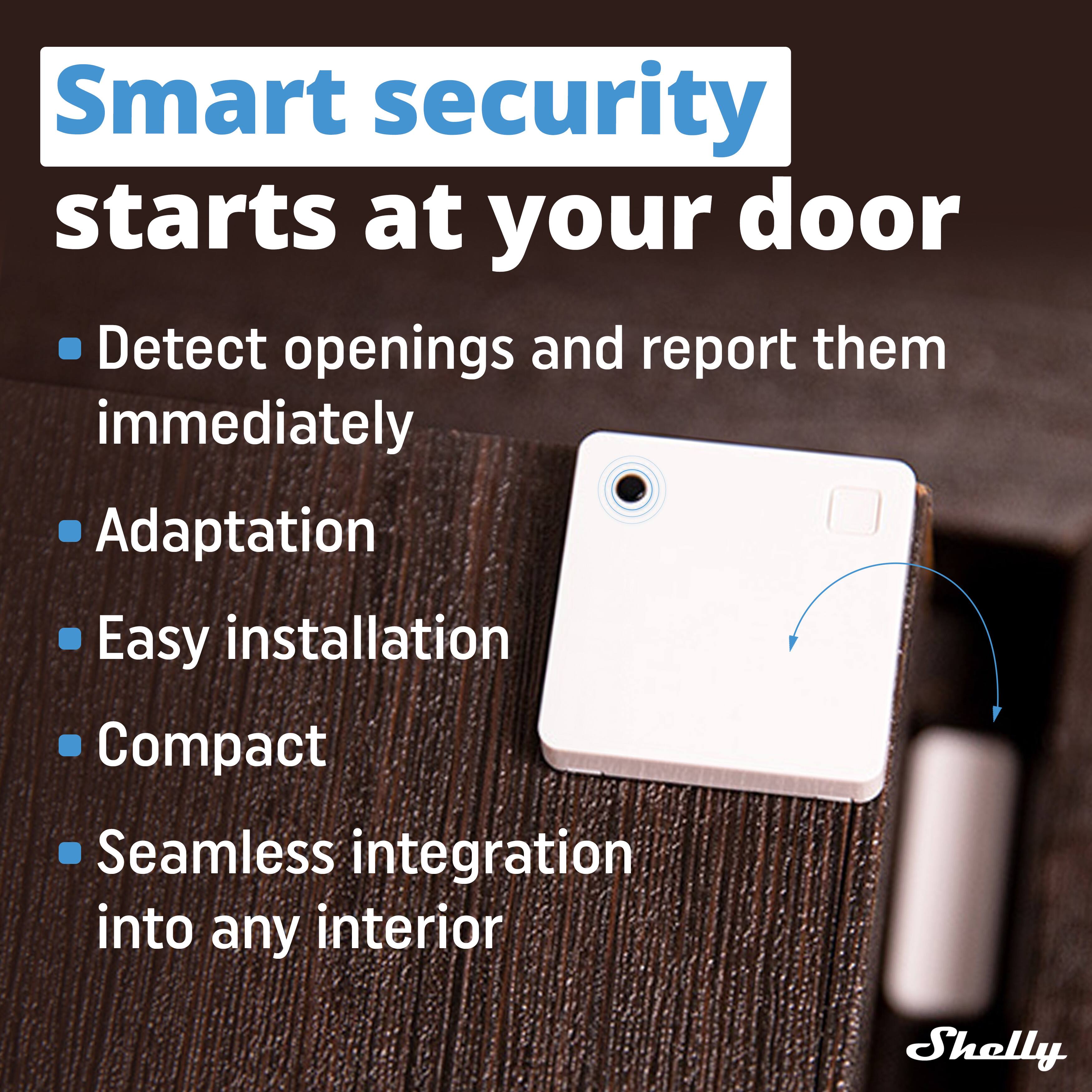Smart security starts at your door

- Detect openings and report them immediately
- Adaptation
- Easy installation
- Compact
- Seamless integration into any interior

Shelly