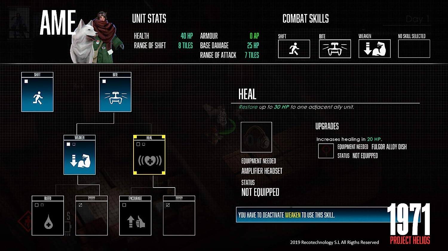 **AME**

**UNIT STATS**
- Health: 40 HP
- Range of Shift: 8 Tiles
- Armour: 8
- Base Damage: 25 HP
- Range of Attack: 7 Tiles

**COMBAT SKILLS**
- Shift
- Bite
- Weaken
- Heal (Restore up to 30 HP to one adjacent ally unit)
- No Skill Selected

**HEAL**
- Restore up to 30 HP to one adjacent ally unit.
- Upgrades: Increases healing by 20 HP.
- Equipment Needed: Fulgor Alloy Dish (Status: Not Equipped)
- Equipment Needed: Amplifier Headset (Status: Not Equipped)
- Note: You have to deactivate Weaken to use this skill.

**Day 1**

**1971**
Project Helios

2019 Recotechnology S.L. All Rights Reserved
