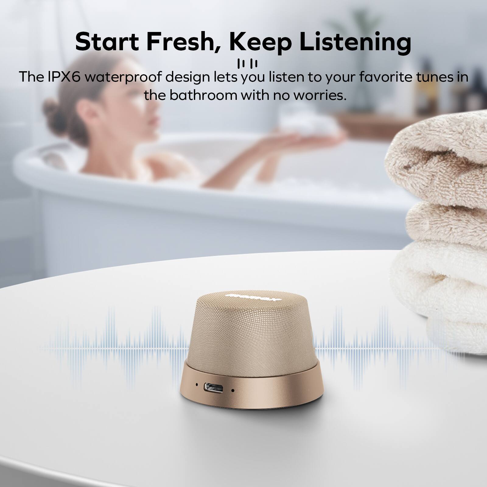 Start Fresh, Keep Listening

The IPX6 waterproof design lets you listen to your favorite tunes in the bathroom with no worries.