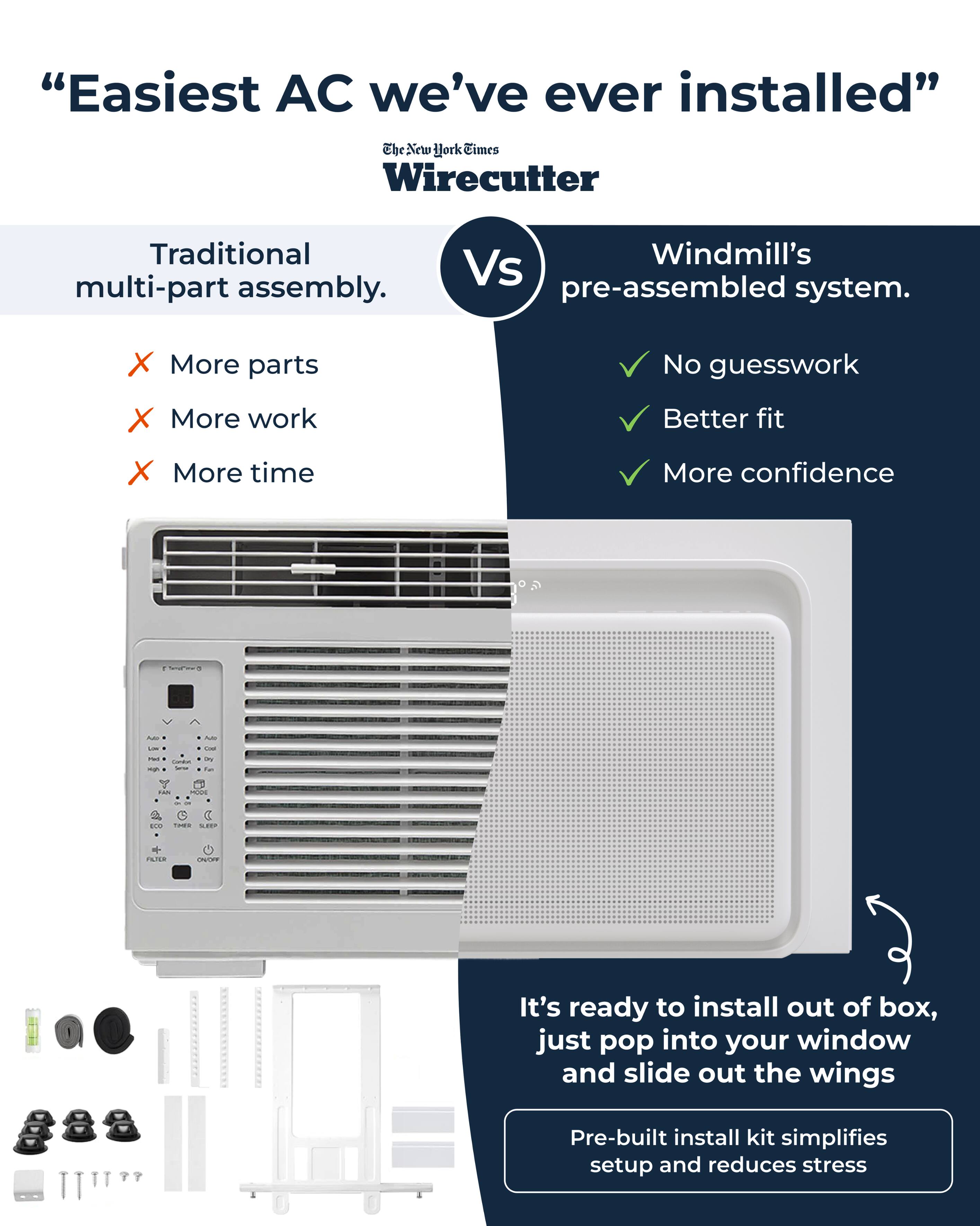 "Easiest AC we've ever installed"  
The New York Times Wirecutter  

Traditional multi-part assembly.  
Windmill's pre-assembled system.  

X More parts  
X More work  
X More time  

✓ No guesswork  
✓ Better fit  
✓ More confidence  

It's ready to install out of box, just pop into your window and slide out the wings  

Pre-built install kit simplifies setup and reduces stress