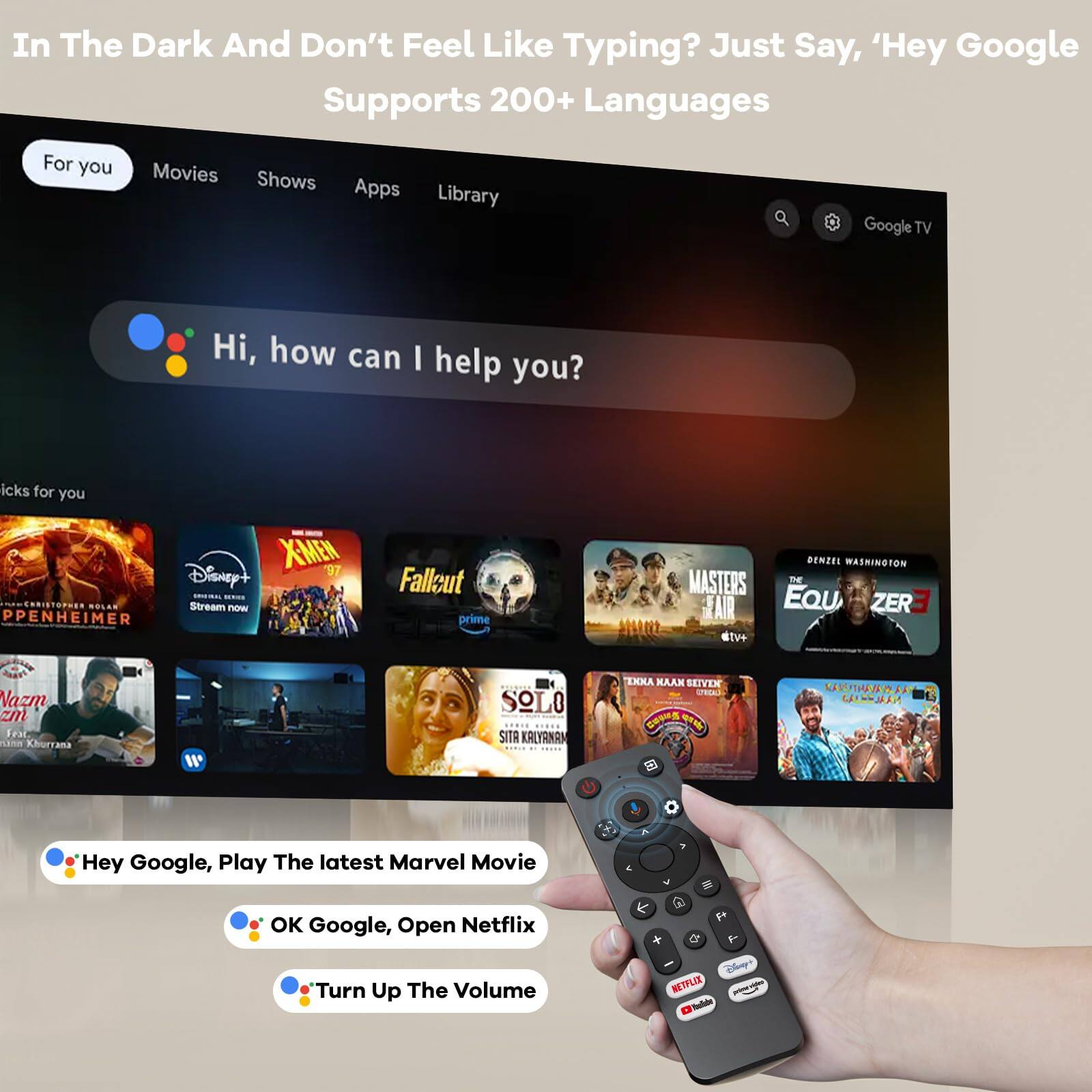 In The Dark And Don't Feel Like Typing? Just Say, 'Hey Google Supports 200+ Languages

For you
Movies Shows Apps Library

Hi, how can I help you?

icks for you
- Christopher Nolan - Oppenheimer
- Disney+ - X-Men '97
- Prime - Fallback
- Nazm - Nazm
- Solo - Sita Kalyanam
- Masters - The Equalizer 3
- Toda Naak Seiven - Kasthuriram
- 250 Kars/Thavanlaa - Calcutta

Hey Google, Play The latest Marvel Movie
OK Google, Open Netflix
Turn Up The Volume