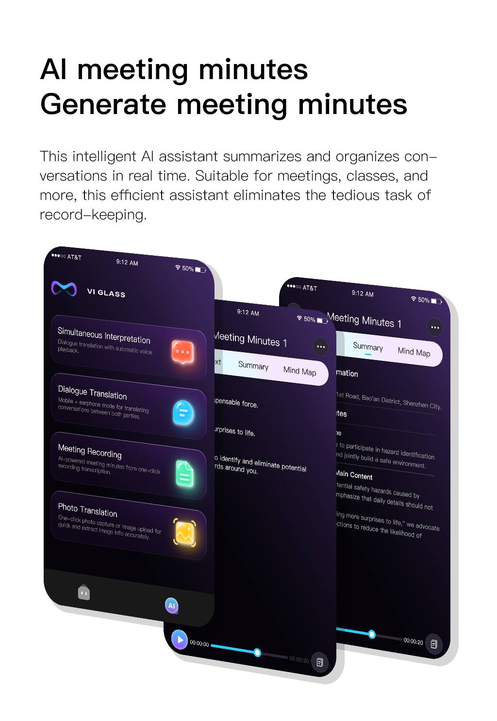 AI meeting minutes  
Generate meeting minutes  

This intelligent AI assistant summarizes and organizes conversations in real time. Suitable for meetings, classes, and more, this efficient assistant eliminates the tedious task of record-keeping.  

**VI GLASS**  
- Simultaneous Interpretation  
  Dialogue translation with automatic voice playback.  
- Dialogue Translation  
  Mobile earphone mode for translating conversations between both parties.  
- Meeting Recording  
  AI-powered meeting recording minutes from one-click transcription.  
- Photo Translation  
  One-click photo capture or image upload for quick and accurate information extraction.  

**Meeting Minutes 1**  
- Summary  
- Mind Map  

**Summary**  
1st Road, Bao'an District, Shenzhen City.  

**Main Content**  
- Emphasize that daily details should not bring more surprises to life.  
- We advocate actions to reduce the likelihood of potential safety hazards caused by identifying and jointly building a safe environment.  
- Eliminate potential hazards around you.
