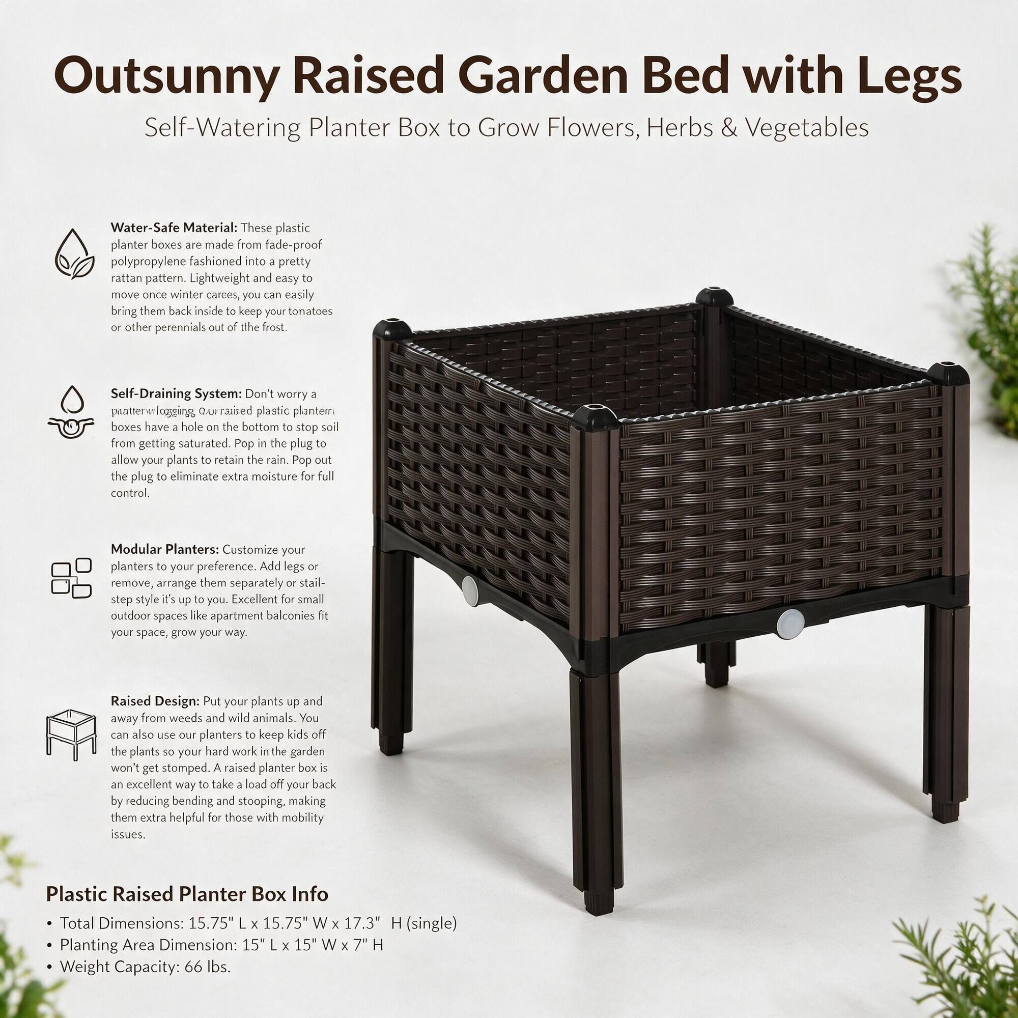 Outsunny Raised Garden Bed with Legs  
Self-Watering Planter Box to Grow Flowers, Herbs & Vegetables

Water-Safe Material: These plastic planter boxes are made from fade-proof polypropylene fashioned into a pretty rattan pattern. Lightweight and easy to move once winter cares, you can easily bring them back inside to keep your tomatoes or other perennials out of the frost.

Self-Draining System: Don't worry a quart-worry logging. Our raised plastic planter boxes have a hole on the bottom to stop soil from getting saturated. Pop in the plug to allow your plants to retain the rain. Pop out the plug to eliminate extra moisture for full control.

Modular Planters: Customize your planters to your preference. Add legs or remove, arrange them separately or stack them up to your style. It's up to you. Excellent for small outdoor spaces like apartment balconies fit your space, grow your way.

Raised Design: Put your plants up and away from weeds and wild animals. You can also use our planters to keep kids off the plants so your hard work in the garden won't get stomped. A raised planter box is an excellent way to take a load off your back by reducing bending and stooping