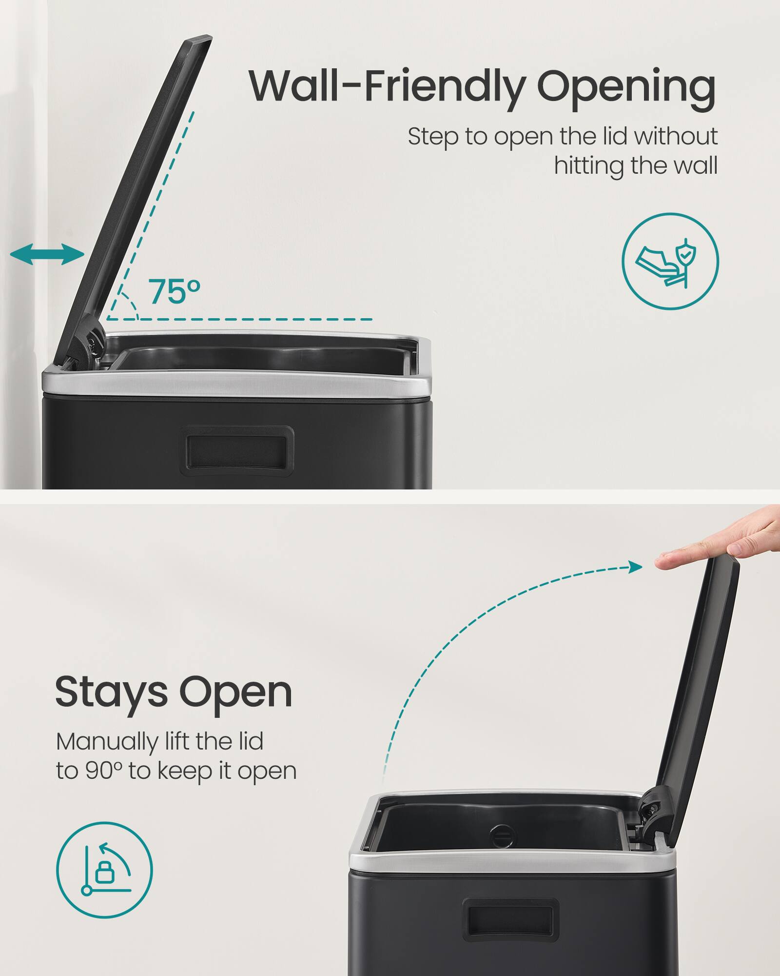 Wall-Friendly Opening  
Step to open the lid without hitting the wall  

75°  

Stays Open  
Manually lift the lid to 90° to keep it open