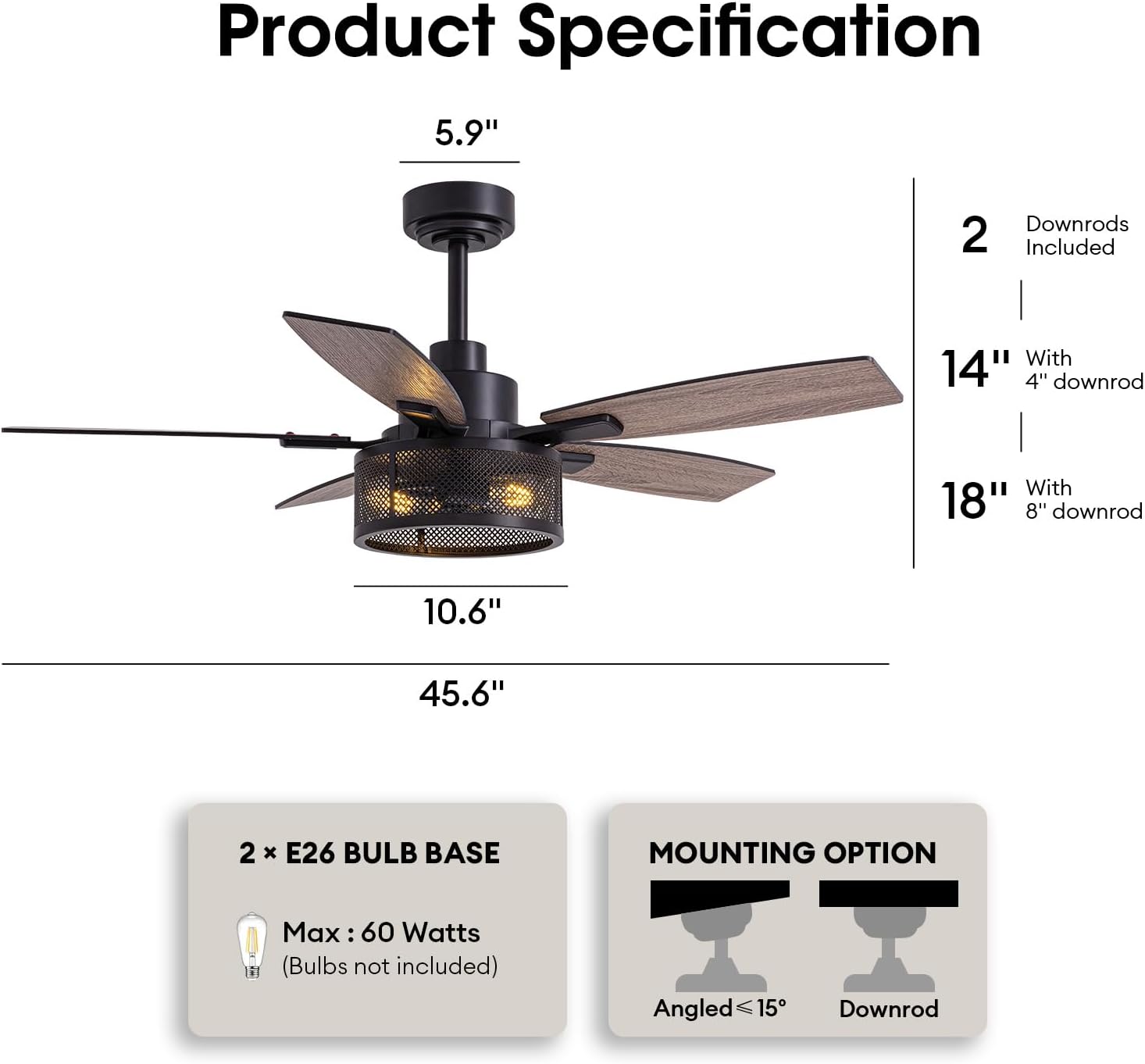 Product Specification

- 5.9" (height from ceiling to top of fan)
- 10.6" (width of fan blades)
- 45.6" (overall height with 18" downrod)

Downrods Included:
- 2 downrods
  - 14" with 4" downrod
  - 18" with 8" downrod

2 x E26 BULB BASE
- Max: 60 Watts (Bulbs not included)

MOUNTING OPTION
- Angled ≤ 15°
- Downrod