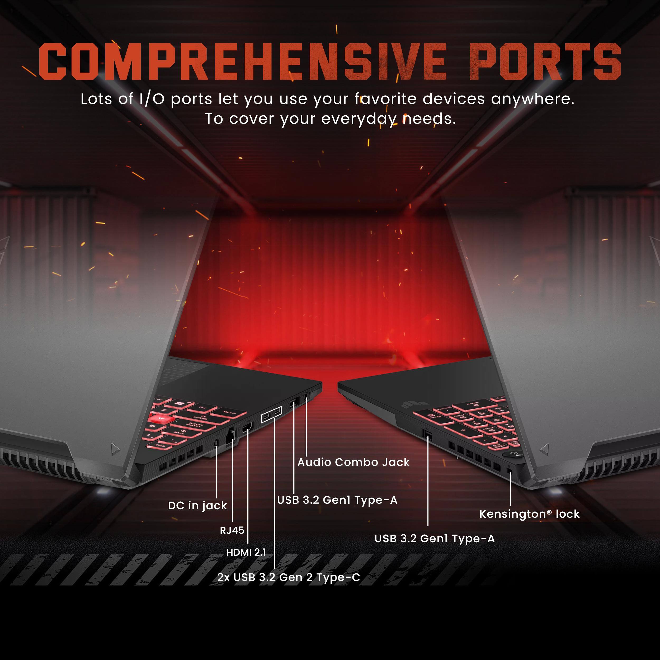 COMPREHENSIVE PORTS

Lots of I/O ports let you use your favorite devices anywhere. To cover your everyday needs.

- Audio Combo Jack
- DC in jack
- RJ45
- HDMI 2.1
- USB 3.2 Gen1 Type-A
- Kensington® lock
- USB 3.2 Gen1 Type-A
- 2x USB 3.2 Gen 2 Type-C