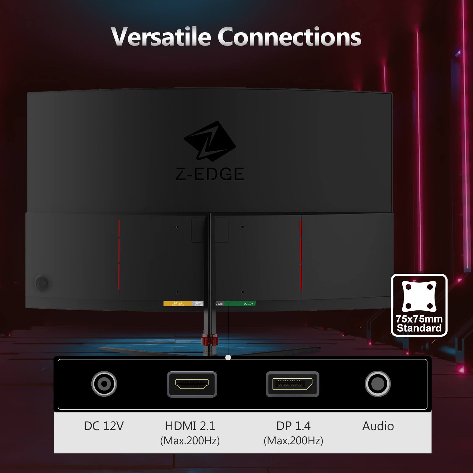 Versatile Connections

Z-EDGE

DC 12V  
HDMI 2.1 (Max.200Hz)  
DP 1.4 (Max.200Hz)  
Audio

75x75mm Standard