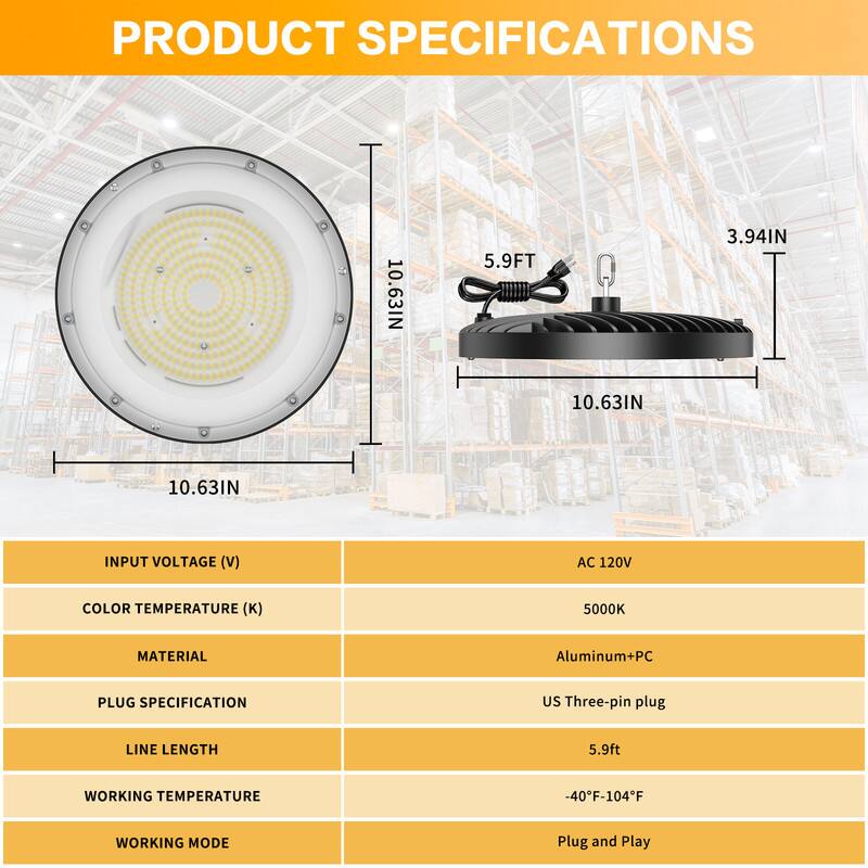 PRODUCT SPECIFICATIONS

- **Dimensions:**
  - Diameter: 10.63 IN
  - Height: 3.94 IN
  - Length: 5.9 FT

- **Input Voltage (V):** AC 120V

- **Color Temperature (K):** 5000K

- **Material:** Aluminum + PC

- **Plug Specification:** US Three-pin plug

- **Line Length:** 5.9 ft

- **Working Temperature:** -40°F - 104°F

- **Working Mode:** Plug and Play