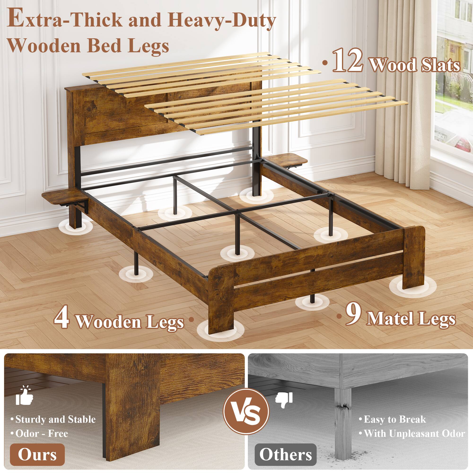 Extra-Thick and Heavy-Duty Wooden Bed Legs

- 12 Wood Slats
- 4 Wooden Legs
- 9 Matel Legs

Ours:
- Sturdy and Stable
- Odor-Free

Others:
- Easy to Break
- With Unpleasant Odor