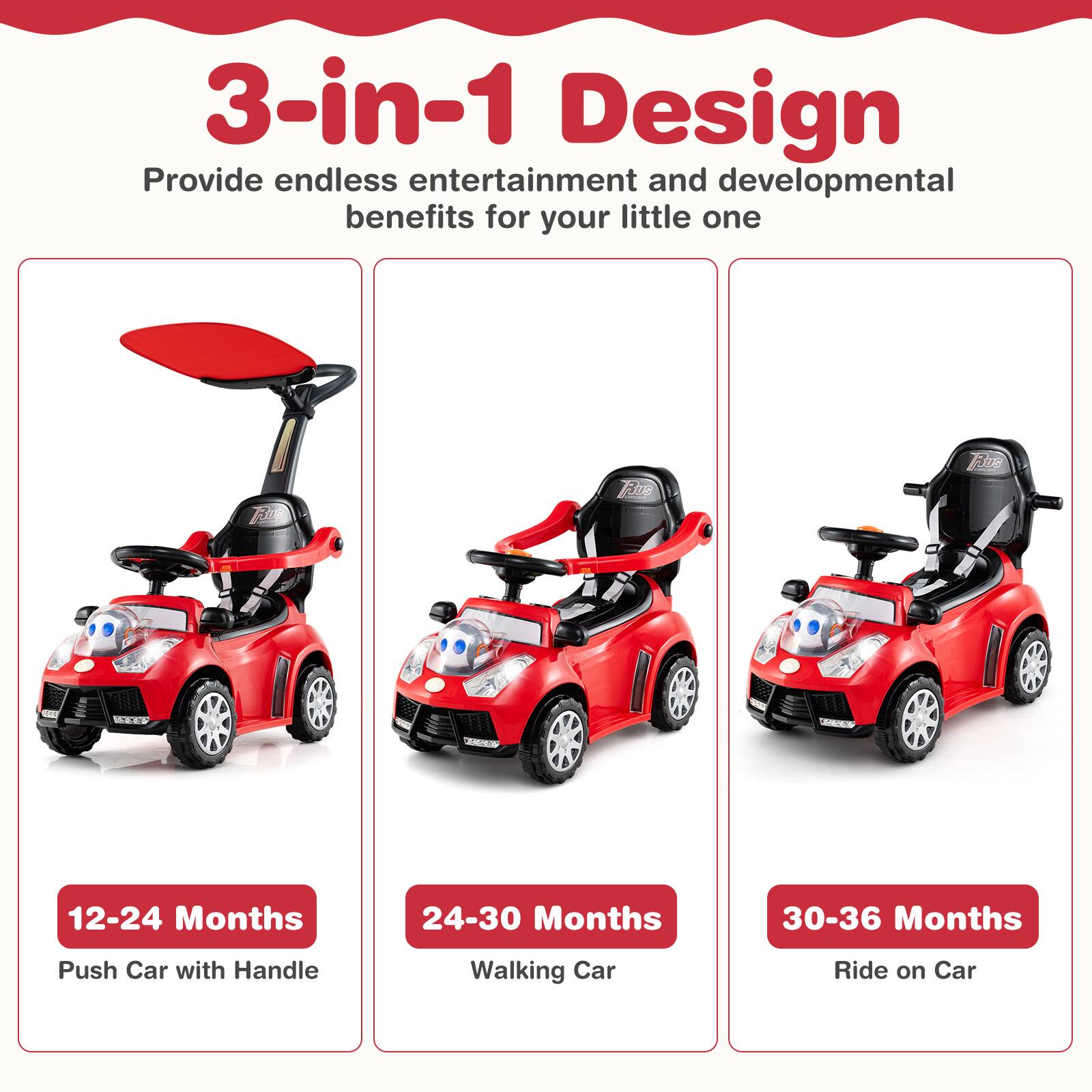 3-in-1 Design  
Provide endless entertainment and developmental benefits for your little one  

12-24 Months  
Push Car with Handle  

24-30 Months  
Walking Car  

30-36 Months  
Ride on Car