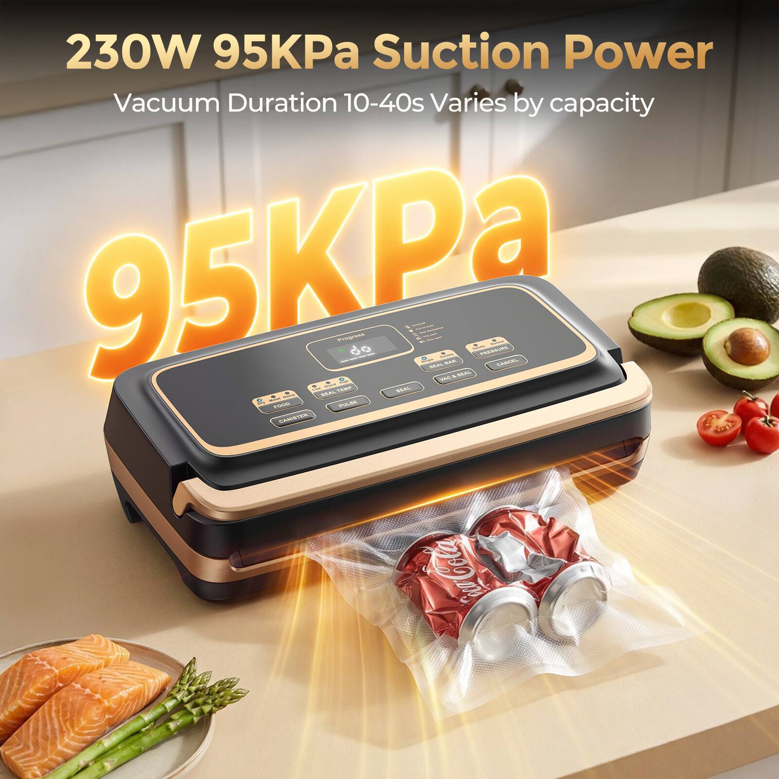 230W 95KPa Suction Power  
Vacuum Duration 10-40s Varies by capacity  
95KPa  

FOOD  
CANISTER  
KEMP  
REAL  
Mand  
SEMP  
Progress  
PULSO  
- SEAL N - SEAL  
VAG  
I SEAL  
Soirms  
PRESSURE  
CANCEL