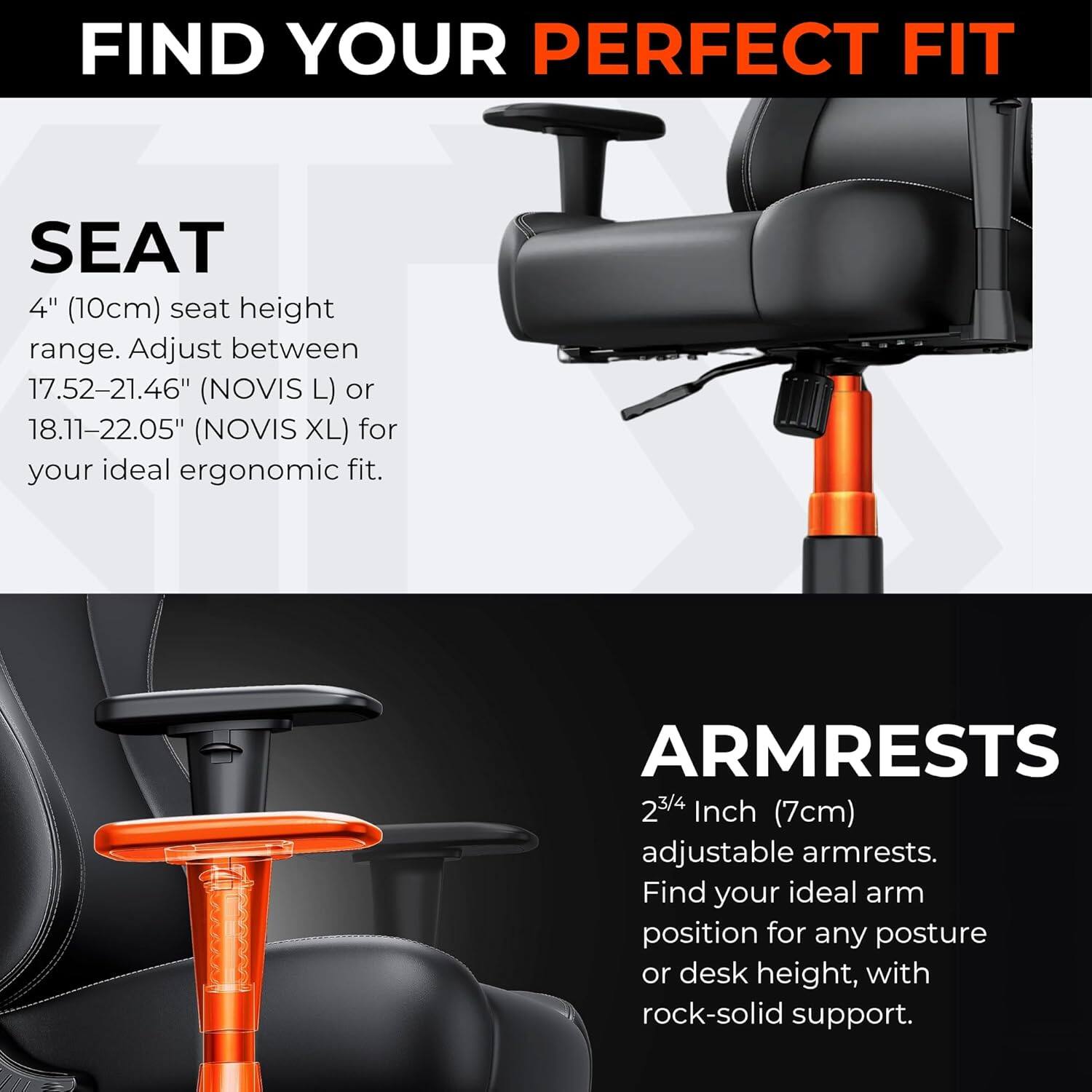 FIND YOUR PERFECT FIT

SEAT  
4" (10cm) seat height range. Adjust between 17.52–21.46" (NOVIS L) or 18.11–22.05" (NOVIS XL) for your ideal ergonomic fit.

ARMRESTS  
2¾ Inch (7cm) adjustable armrests. Find your ideal arm position for any posture or desk height, with rock-solid support.