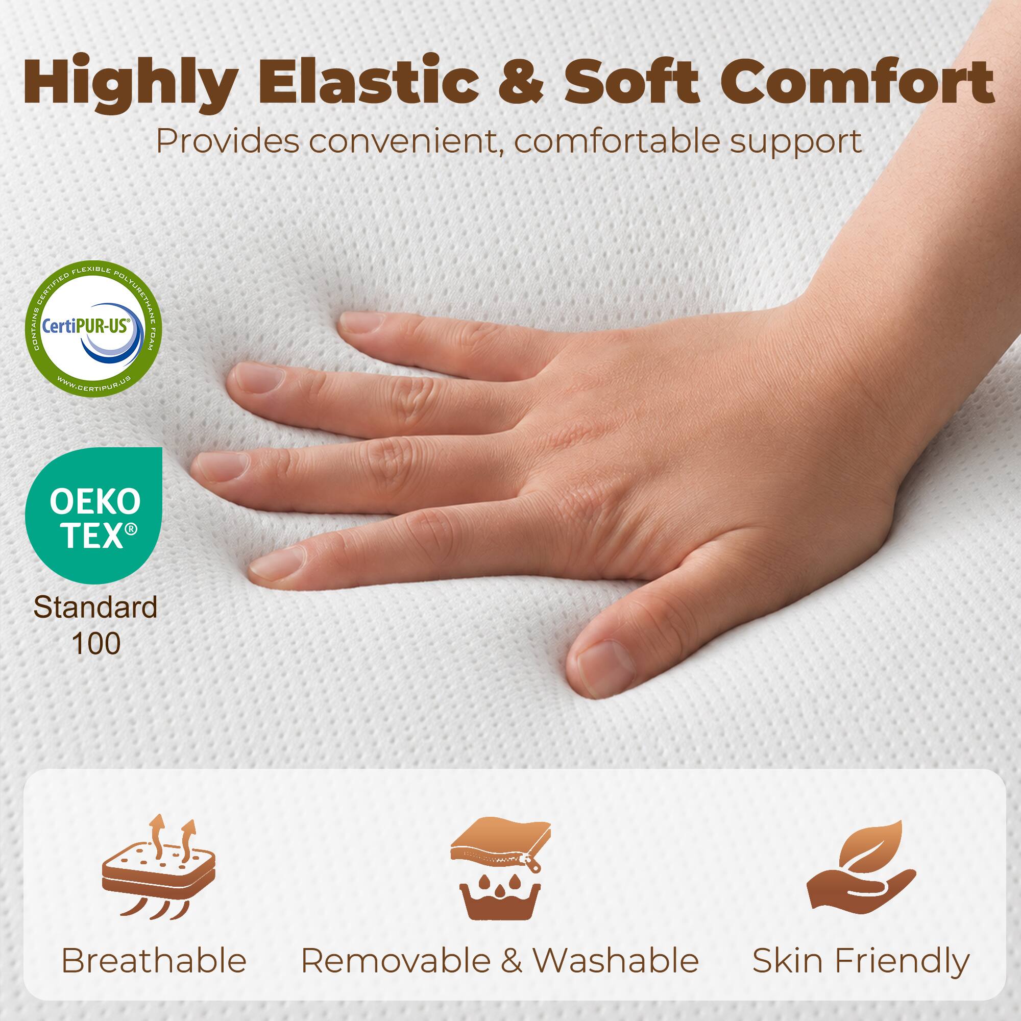Highly Elastic & Soft Comfort  
Provides convenient, comfortable support  

- CertiPUR-US  
- OEKO TEX® Standard 100  

- Breathable  
- Removable & Washable  
- Skin Friendly