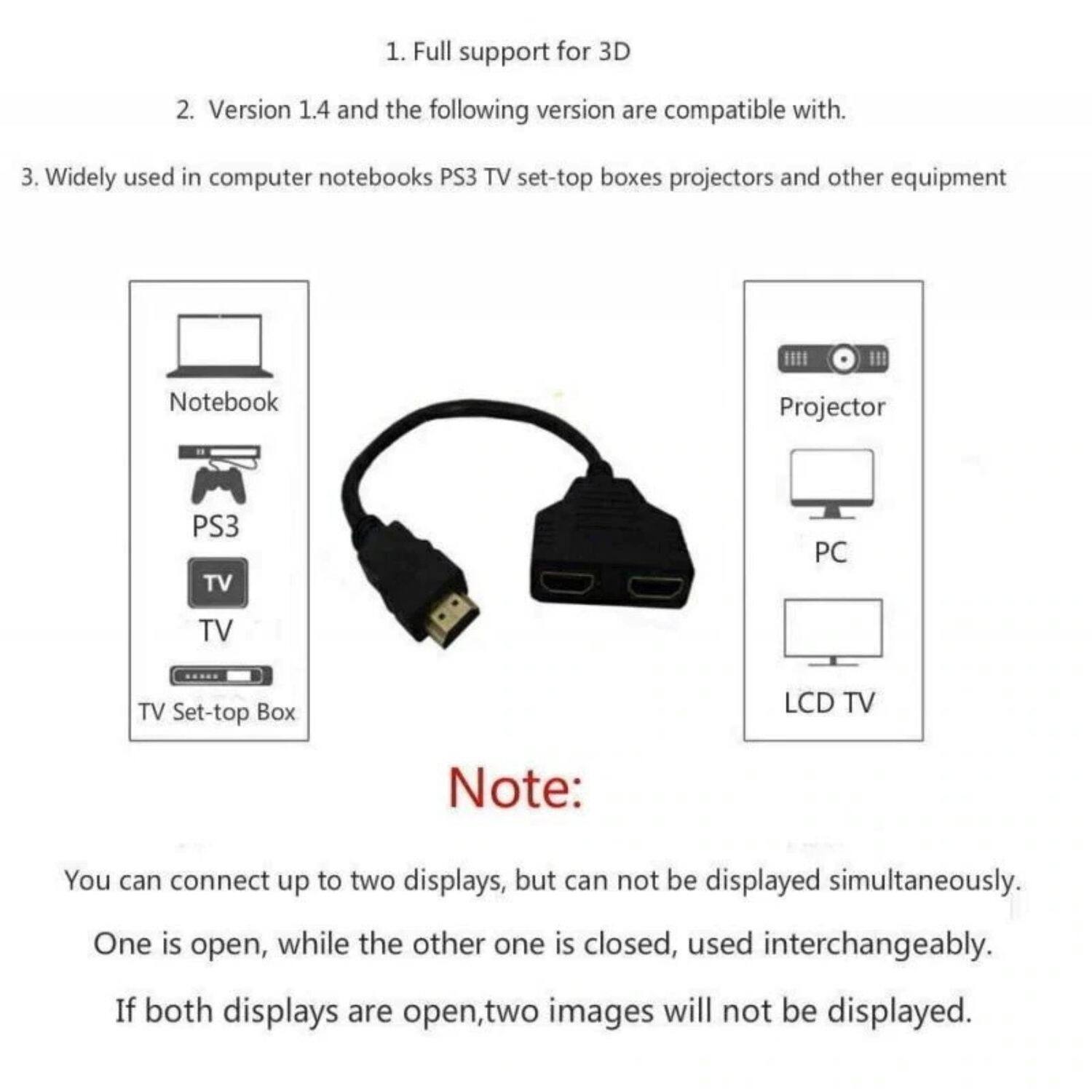 1. Full support for 3D  
2. Version 1.4 and the following versions are compatible with.  
3. Widely used in computer notebooks, PS3, TV set-top boxes, projectors, and other equipment  

Note:  
You can connect up to two displays, but they cannot be displayed simultaneously. One is open, while the other one is closed, used interchangeably. If both displays are open, two images will not be displayed.