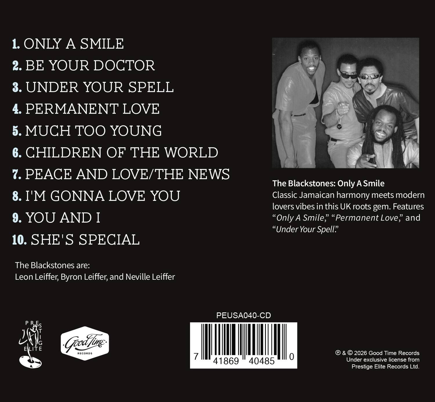 1. ONLY A SMILE  
2. BE YOUR DOCTOR  
3. UNDER YOUR SPELL  
4. PERMANENT LOVE  
5. MUCH TOO YOUNG  
6. CHILDREN OF THE WORLD  
7. PEACE AND LOVE/THE NEWS  
8. I'M GONNA LOVE YOU  
9. YOU AND I  
10. SHE'S SPECIAL  

The Blackstones: Only A Smile  
Classic Jamaican harmony meets modern lovers vibes in this UK roots gem. Features "Only A Smile," "Permanent Love," and "Under Your Spell."  

The Blackstones are:  
Leon Leiffer, Byron Leiffer, and Neville Leiffer  

PEUSA040-CD  
7 41869 40485 0  

© & © 2026 Good Time Records  
Under exclusive license from Prestige Elite Records Ltd.