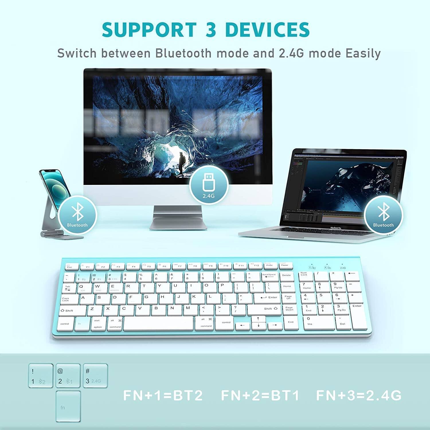 SUPPORT 3 DEVICES  
Switch between Bluetooth mode and 2.4G mode Easily  

2.4G  
Bluetooth  

FN+1=BT2  
FN+2=BT1  
FN+3=2.4G