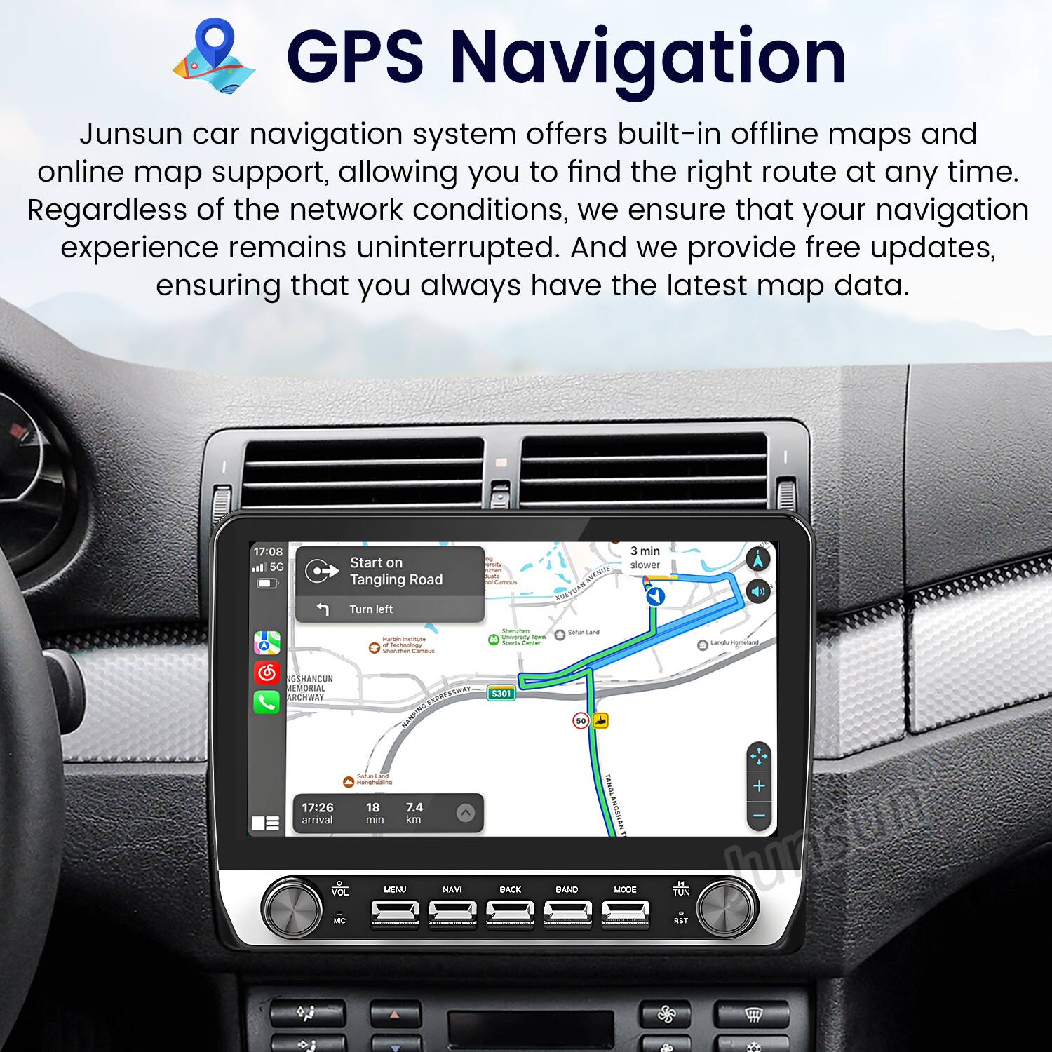 GPS Navigation

Junsun car navigation system offers built-in offline maps and online map support, allowing you to find the right route at any time. Regardless of the network conditions, we ensure that your navigation experience remains uninterrupted. And we provide free updates, ensuring that you always have the latest map data.

17:08 5G Start on Tangling Road Turn left  
3 min slower  
17:26 18 7.4 arrival min km  
Ta MENU NAVI  
Satunsane  
3201 14 15A + NWwSOwe  
unstre BACK BAND MOCE TUN sA Y