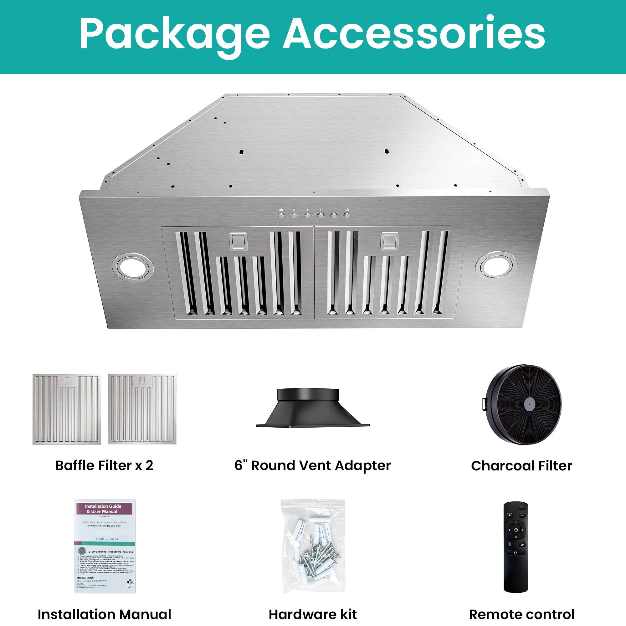 Package Accessories

- Baffle Filter x 2
- 6" Round Vent Adapter
- Charcoal Filter
- Installation Manual
- Hardware kit
- Remote control