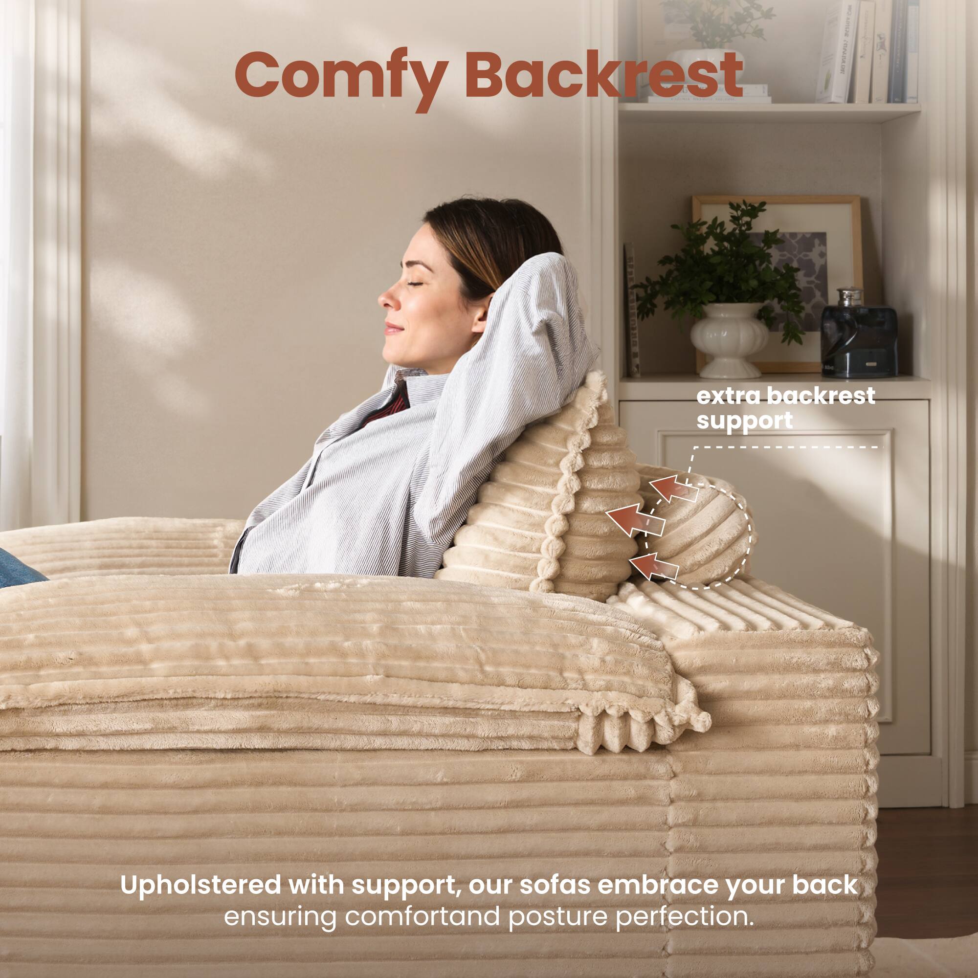 Comfy Backrest

extra backrest support

Upholstered with support, our sofas embrace your back ensuring comfort and posture perfection.