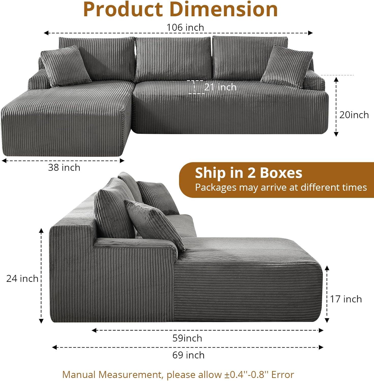 Product Dimension  
106 inch  
38 inch  
21 inch  
20 inch  
24 inch  
17 inch  
59 inch  
69 inch  

Ship in 2 Boxes  
Packages may arrive at different times  

Manual Measurement, please allow ±0.4"-0.8" Error