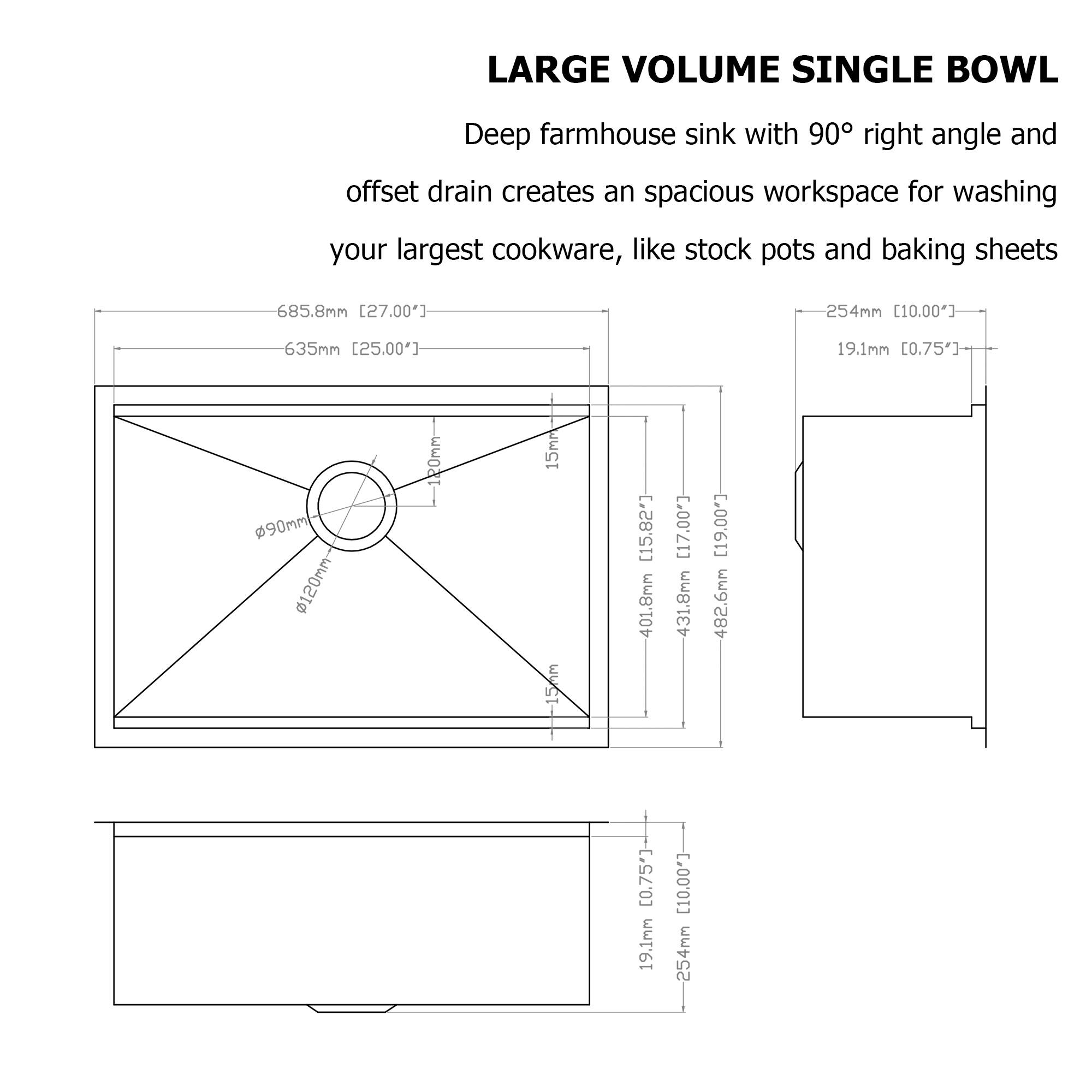 LARGE VOLUME SINGLE BOWL

Deep farmhouse sink with 90° right angle and offset drain creates an spacious workspace for washing your largest cookware, like stock pots and baking sheets

- 685.8mm [27.00"]
- 635mm [25.00"]
- 254mm [10.00"]
- 19.1mm [0.75"]
- 90mm
- 120mm
- 15mm
- 401.8mm [15.82"]
- 431.8mm [17.00"]
- 482.6mm [19.00"]
- 19.1mm [0.75"]
- 254mm [10.00"]