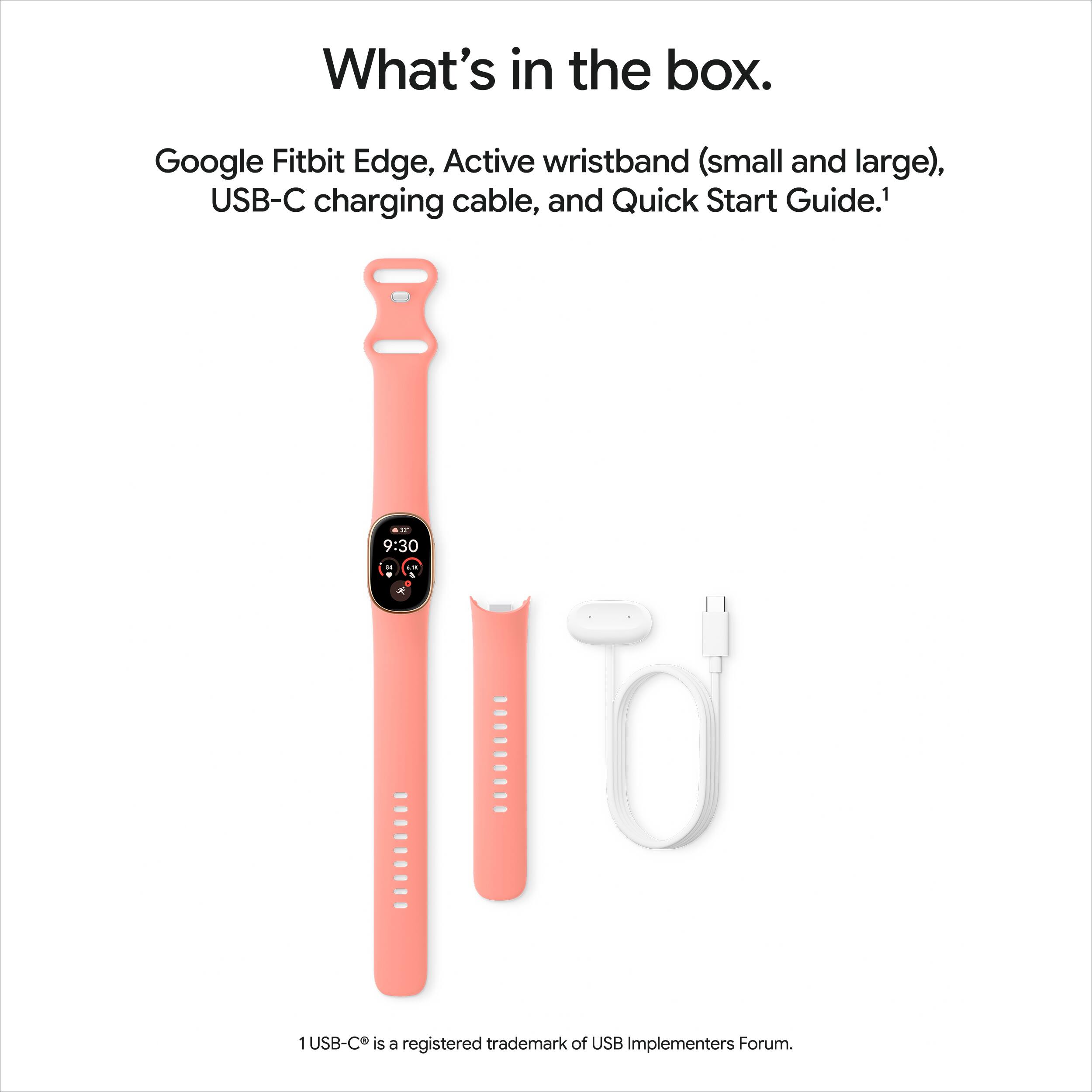 What's in the box.

Google Fitbit Edge, Active wristband (small and large), USB-C charging cable, and Quick Start Guide.1

1 USB-C is a registered trademark of USB Implementers Forum.