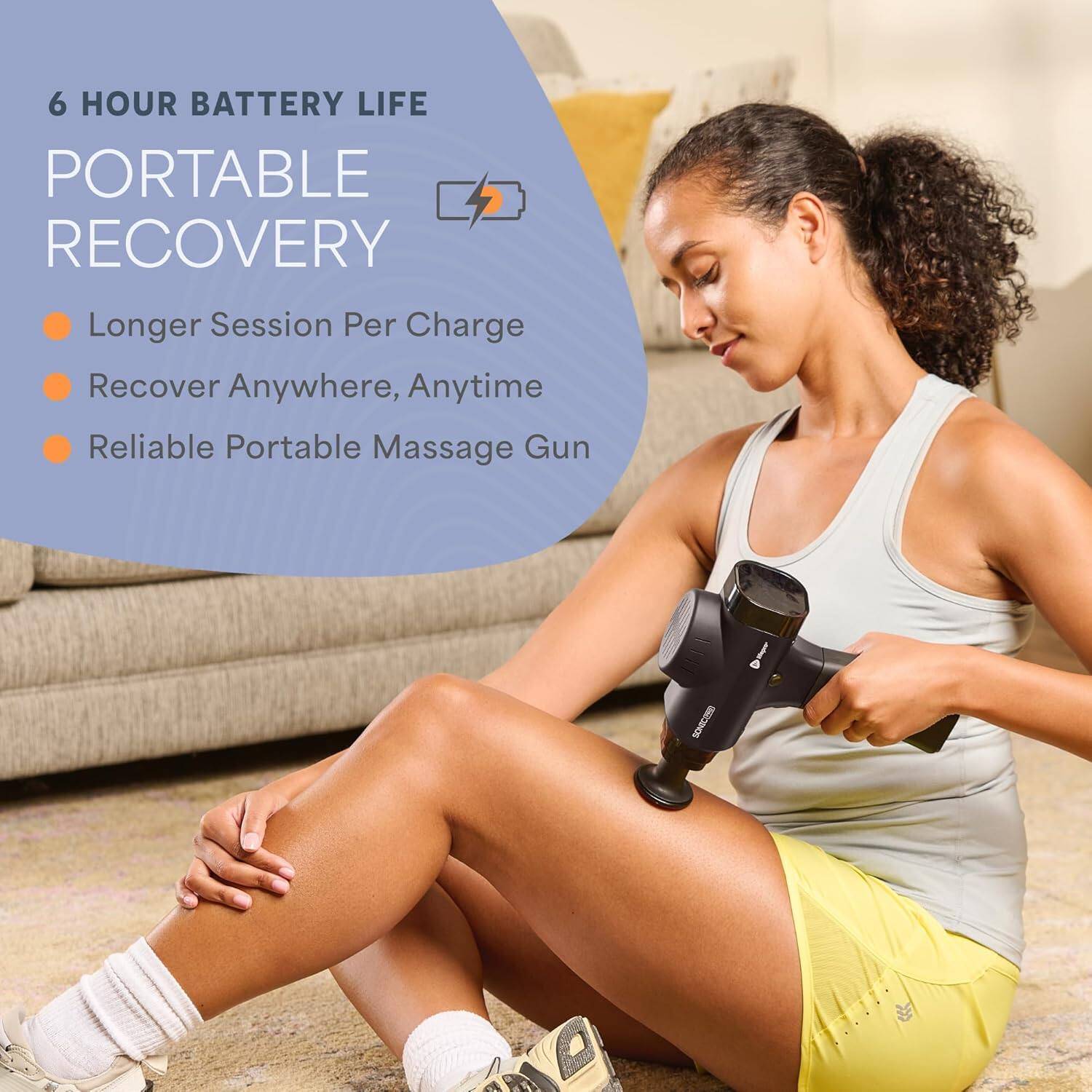 6 HOUR BATTERY LIFE  
PORTABLE RECOVERY  
- Longer Session Per Charge  
- Recover Anywhere, Anytime  
- Reliable Portable Massage Gun