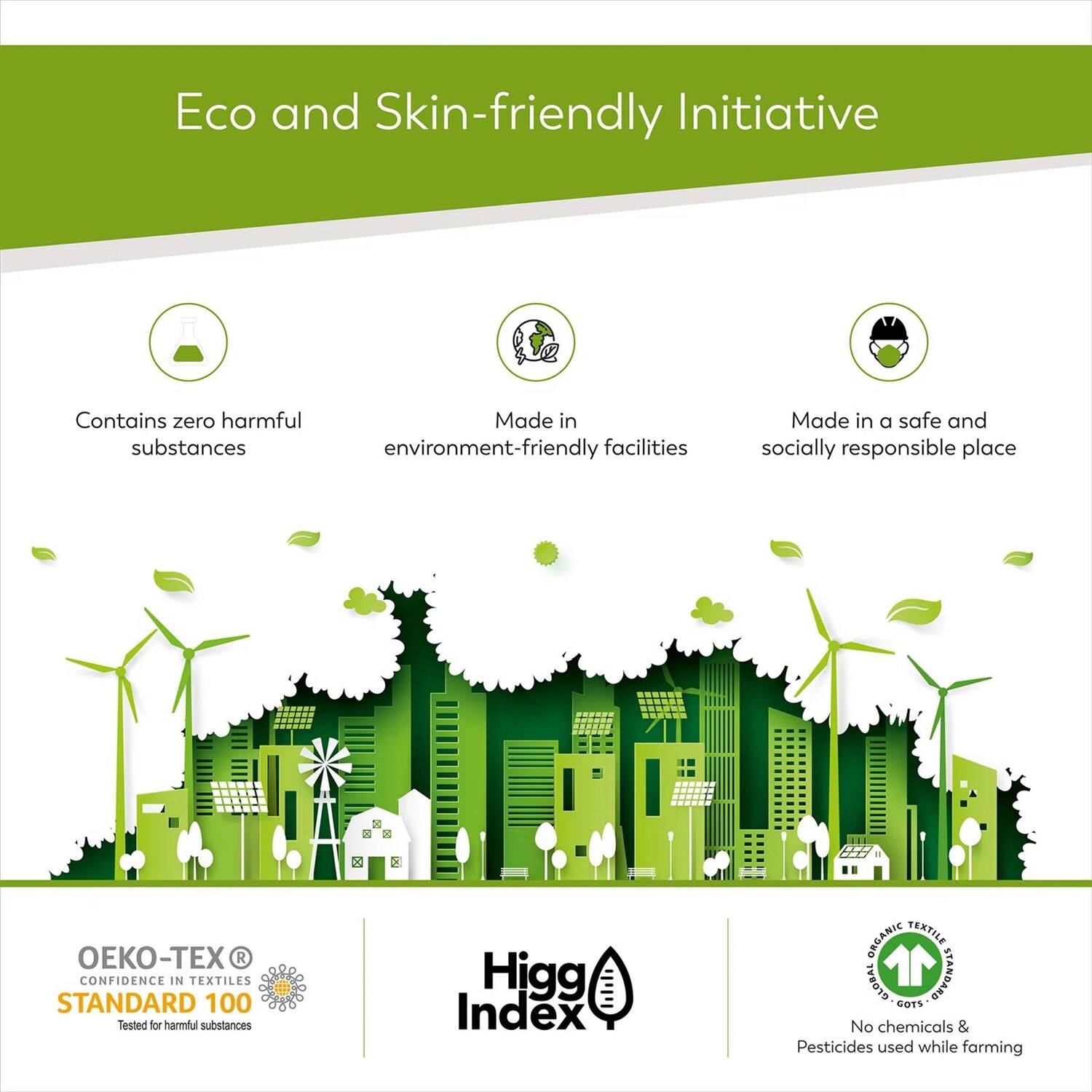 Eco and Skin-friendly Initiative

- Contains zero harmful substances
- Made in environment-friendly facilities
- Made in a safe and socially responsible place

OEKO-TEX® CONFIDENCE IN TEXTILES STANDARD 100
Tested for harmful substances

Higg Index

No chemicals & Pesticides used while farming