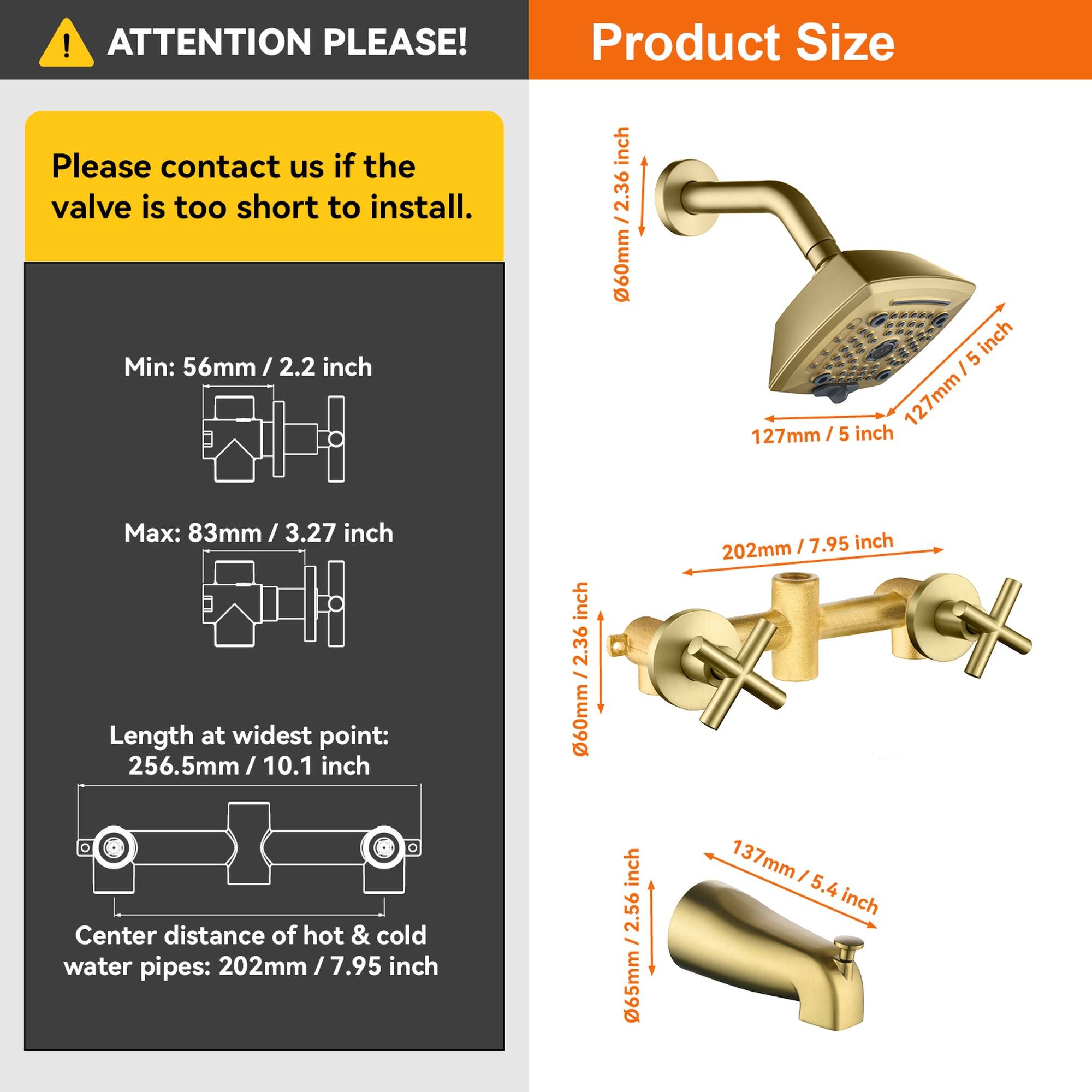 **ATTENTION PLEASE!**

Please contact us if the valve is too short to install.

**Product Size**

- Min: 56mm / 2.2 inch
- Max: 83mm / 3.27 inch
- Length at widest point: 256.5mm / 10.1 inch
- Center distance of hot & cold water pipes: 202mm / 7.95 inch

- 60mm / 2.36 inch
- 127mm / 5 inch
- 202mm / 7.95 inch
- 137mm / 5.4 inch
