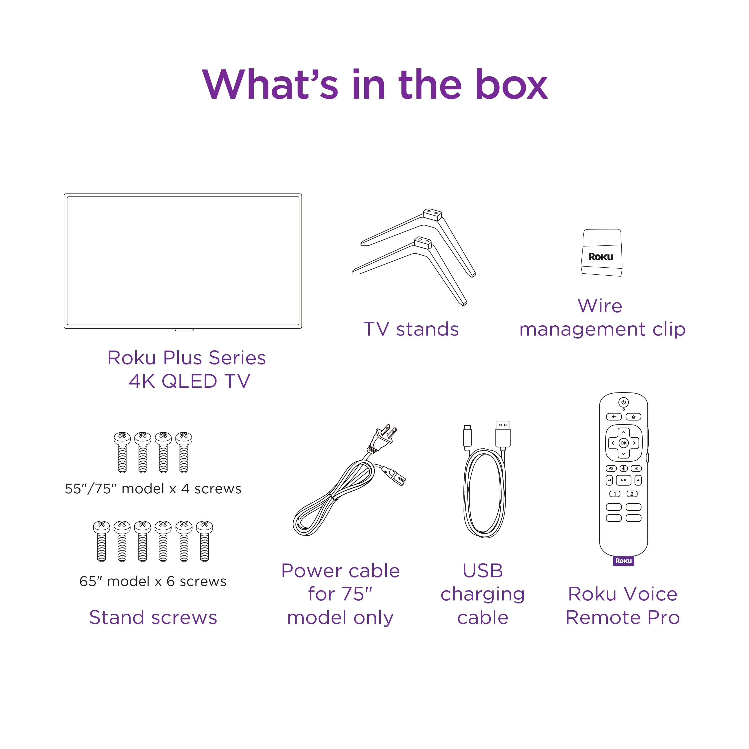 What's in the box:
- Roku Plus Series 4K QLED TV
- TV stands
- Wire management clip
- L 55"/75" model x 4 screws
- H 65" model x 6 screws
- Stand screws
- Power cable for 75" model only
- USB charging cable
- Roku Voice cable
- Remote Pro