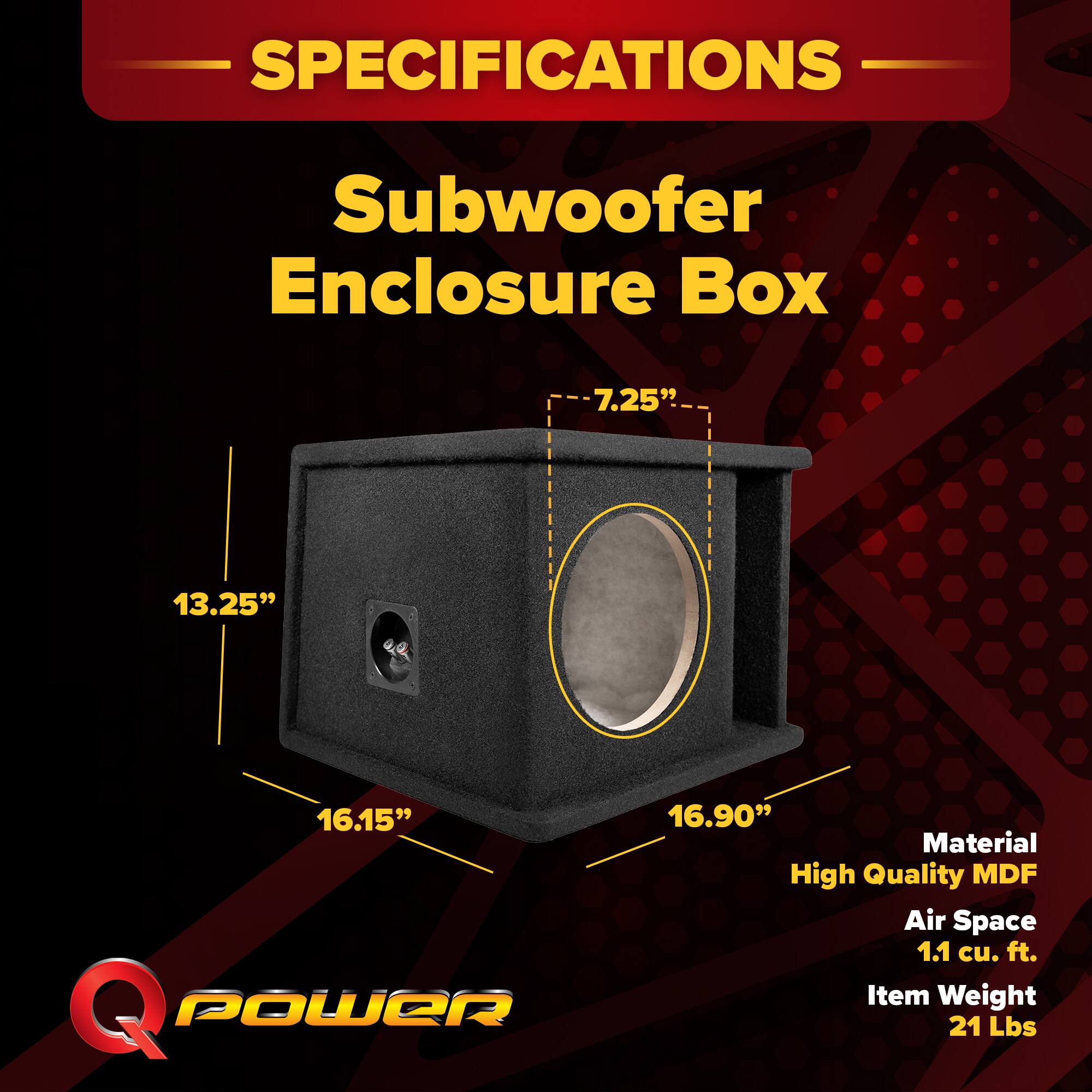 SPECIFICATIONS  
Subwoofer Enclosure Box  
- 7.25"  
- 13.25"  
- 16.15"  
- 16.90"  
Material: High Quality MDF  
Air Space: 1.1 cu. ft.  
Item Weight: 21 Lbs