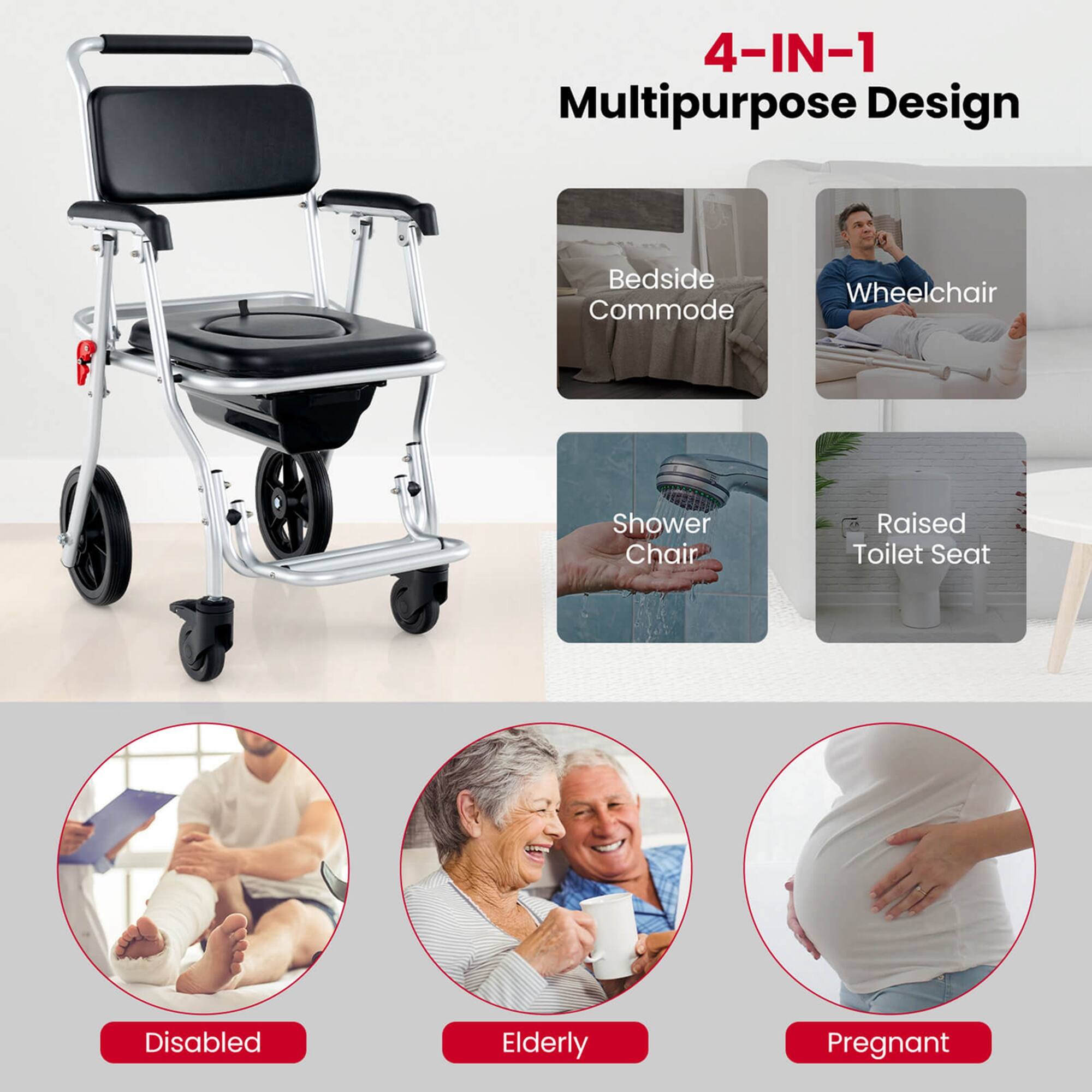 4-IN-1 Multipurpose Design

- Bedside Commode
- Wheelchair
- Shower Chair
- Raised Toilet Seat

Disabled
Elderly
Pregnant