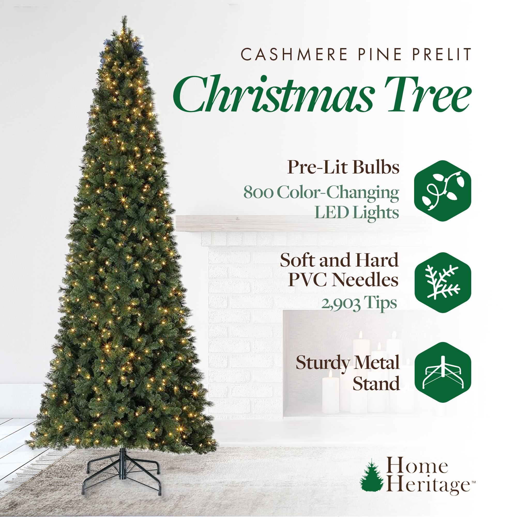 CASHMERE PINE PRELIT  
Christmas Tree  

Pre-Lit Bulbs  
800 Color-Changing LED Lights  

Soft and Hard PVC Needles  
2,903 Tips  

Sturdy Metal Stand  

Home Heritage™