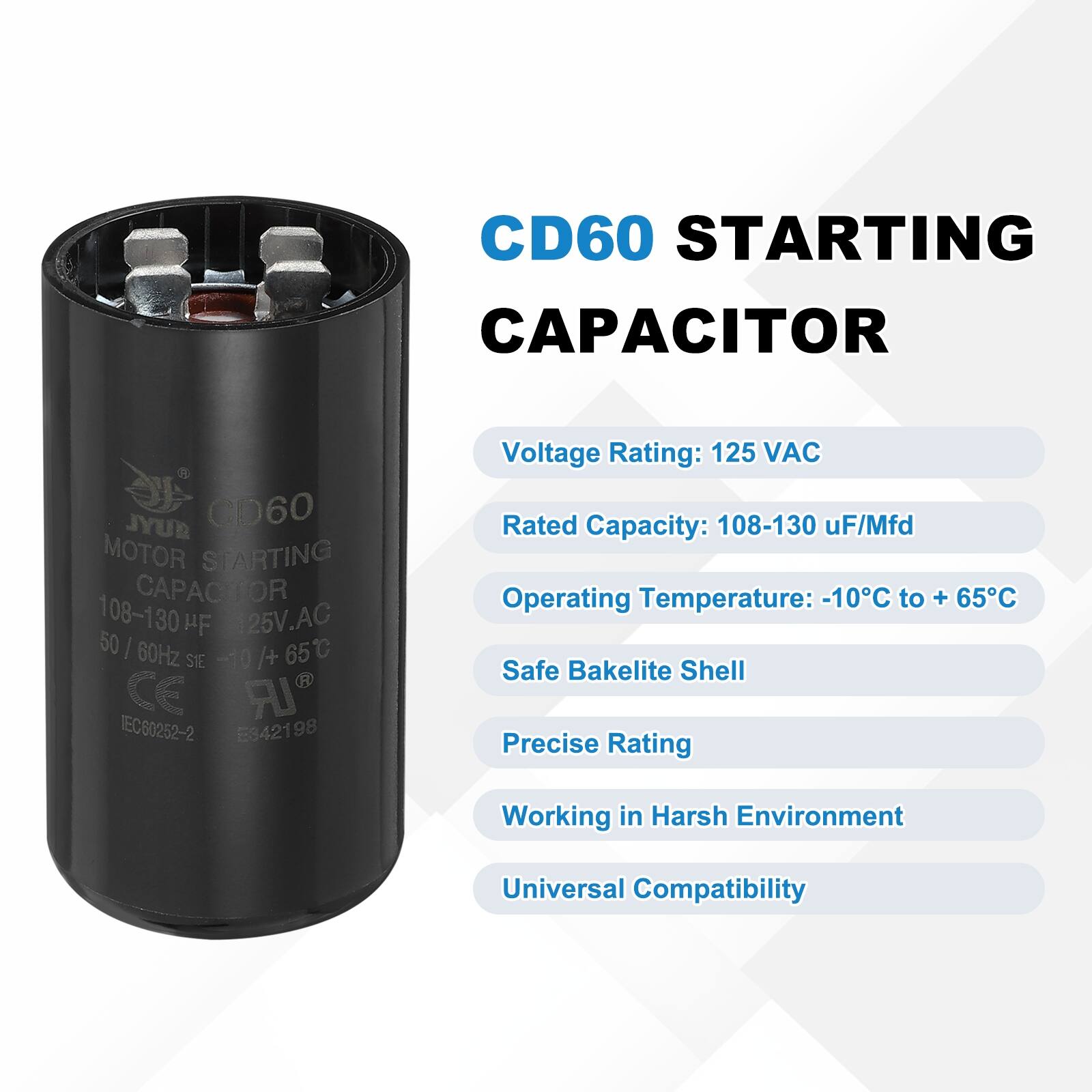 CD60 STARTING CAPACITOR  
CD60 MOTOR STARTING CAPACITOR  
108-130 µF/Mfd  
25V AC  
50/60Hz  
-10°C to +65°C  
CE  
IEC60252-2  
E342198  

Voltage Rating: 125 VAC  
Rated Capacity: 108-130 µF/Mfd  
Operating Temperature: -10°C to +65°C  
Safe Bakelite Shell  
Precise Rating  
Working in Harsh Environment  
Universal Compatibility