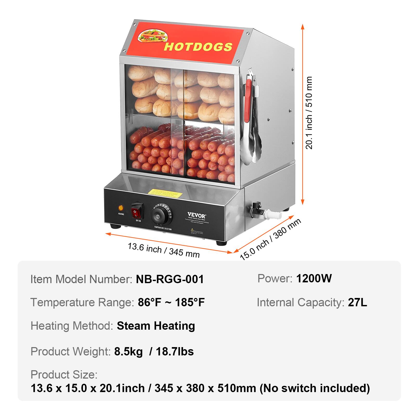 HOTDOGS

mm / 510 / inch 20.1

- VEVOR 13.6 inch / 345 mm
Item Model Number: NB-RGG-001

380 mm / inch 15.0
Power: 1200W
Temperature Range: 86°F ~ 185°F
Internal Capacity: 27L
Heating Method: Steam Heating
Product Weight: 8.5kg / 18.7lbs
Product Size: 13.6 x 15.0 x 20.1 inch / 345 x 380 x 510mm (No switch included)