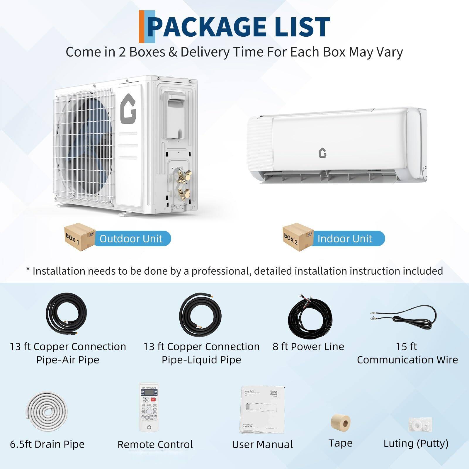 **PACKAGE LIST**

Come in 2 Boxes & Delivery Time For Each Box May Vary

**BOX 1: Outdoor Unit**
- 13 ft Copper Connection Pipe-Air Pipe
- 13 ft Copper Connection Pipe-Liquid Pipe
- 8 ft Power Line
- 15 ft Communication Wire
- 6.5 ft Drain Pipe
- Remote Control
- User Manual
- Tape
- Luting (Putty)

**BOX 2: Indoor Unit**
- Installation needs to be done by a professional, detailed installation instruction included

*Installation needs to be done by a professional, detailed installation instruction included