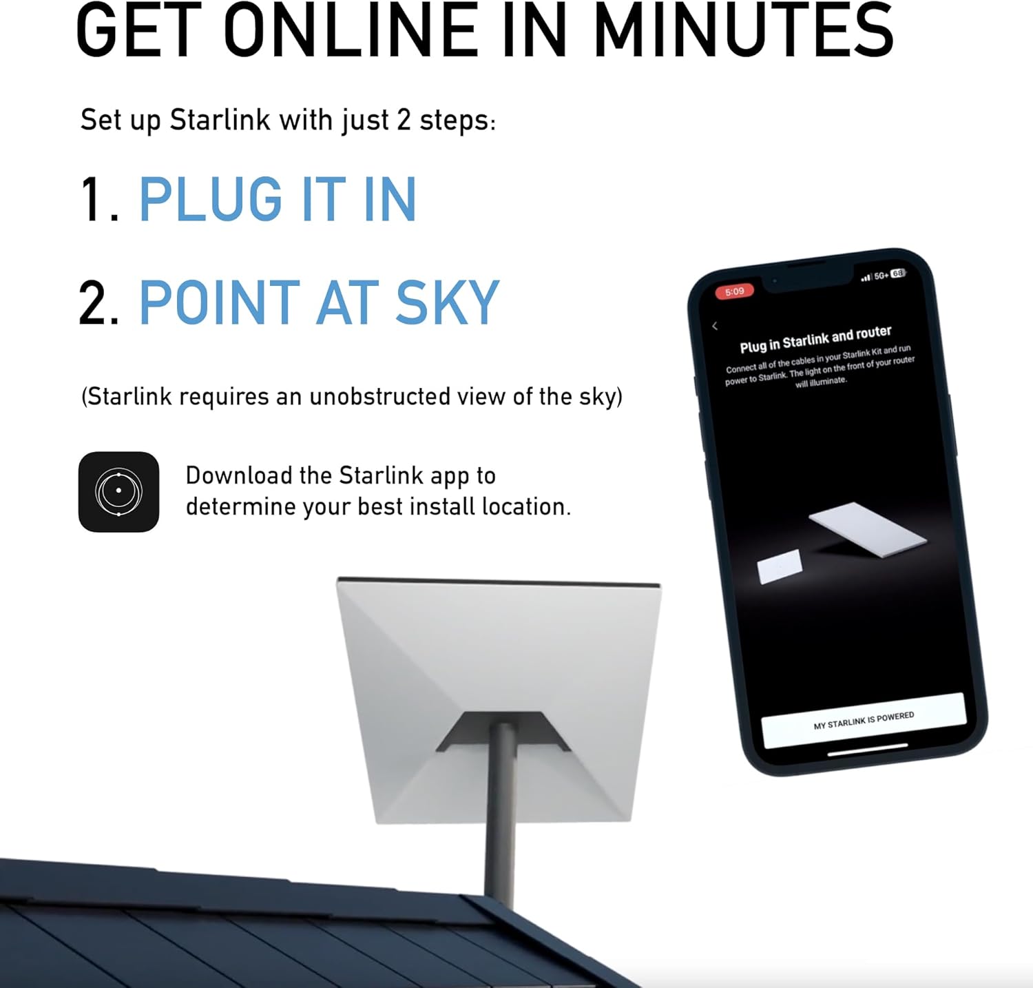 GET ONLINE IN MINUTES

Set up Starlink with just 2 steps:

1. PLUG IT IN

2. POINT AT SKY

(Starlink requires an unobstructed view of the sky)

Download the Starlink app to determine your best install location.