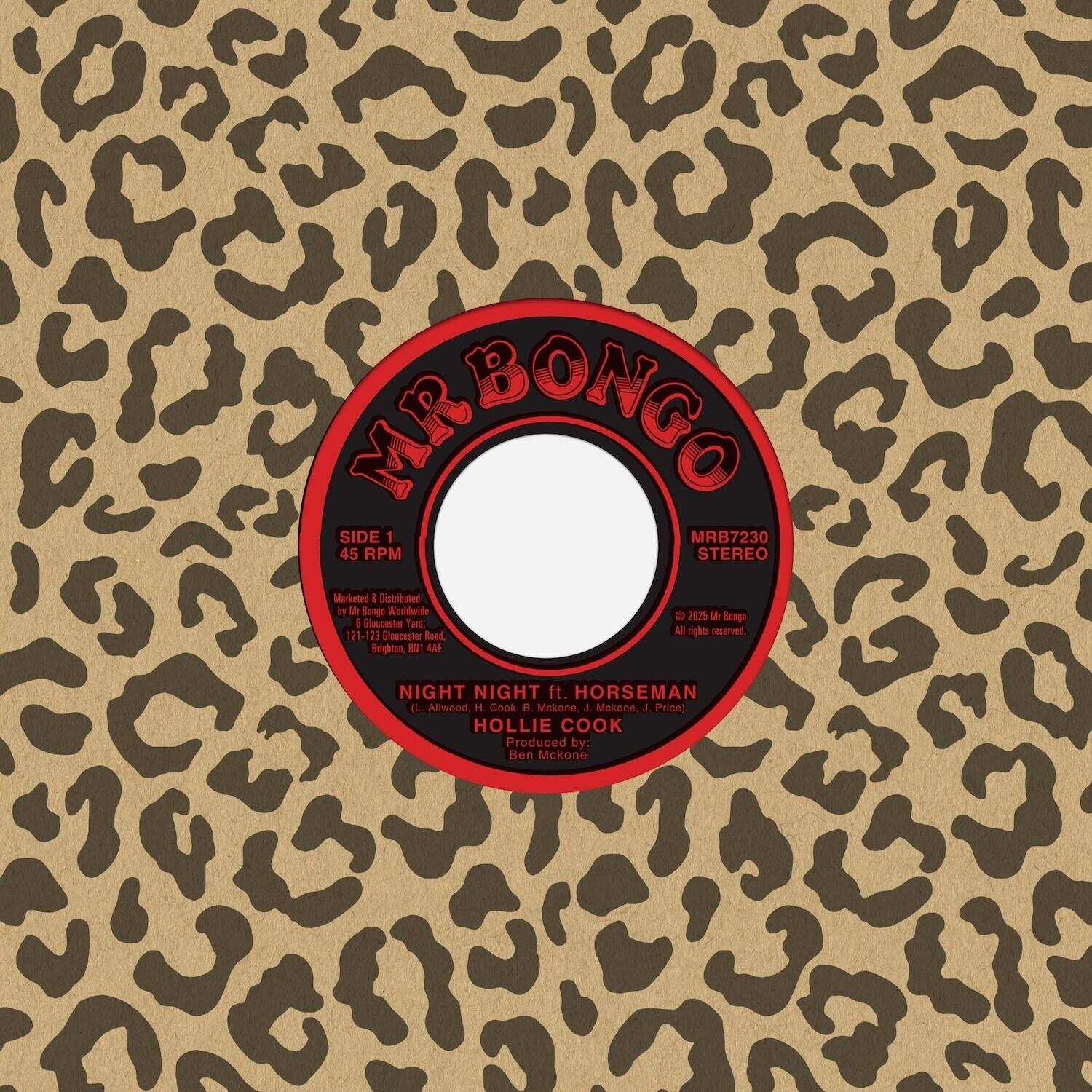 MR BONGO  
SIDE 1  
MRB7230  
45 RPM  
STEREO  

MARKETED & DISTRIBUTED BY  
MR BONGO WORLDWIDE  
6 GLAUCSTER YARD  
121-123 GLAUCSTER ROAD  
BRIGHTON  
BN1 1AF  

NIGHT NIGHT ft. HORSEMAN  
(L. Alwood, H. Cook, B. McKone, J. Price)  
HOLLIE COOK  
Produced by: Ben McKone  

© 2025 MR BONGO  
All rights reserved.