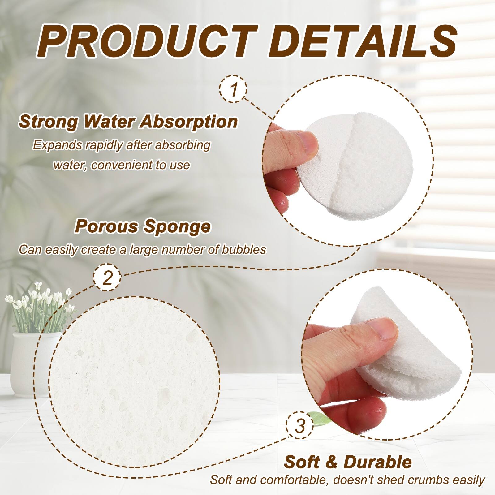 PRODUCT DETAILS

1. Strong Water Absorption
   Expands rapidly after absorbing water, convenient to use

2. Porous Sponge
   Can easily create a large number of bubbles

3. Soft & Durable
   Soft and comfortable, doesn't shed crumbs easily