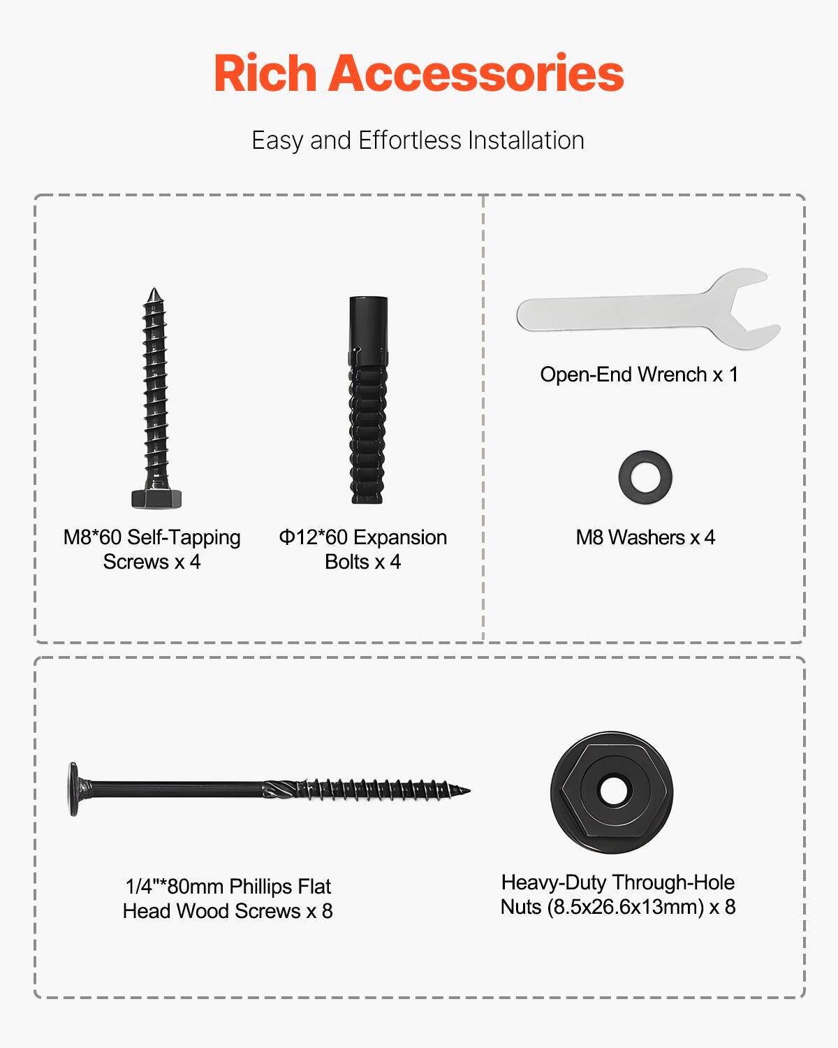 Rich Accessories  
Easy and Effortless Installation  

- Open-End Wrench x 1  
- M8*60 Self-Tapping Screws x 4  
- Φ12*60 Expansion Bolts x 4  
- M8 Washers x 4  
- 1/4"*80mm Phillips Flat Head Wood Screws x 8  
- Heavy-Duty Through-Hole Nuts (8.5x26.6x13mm) x 8